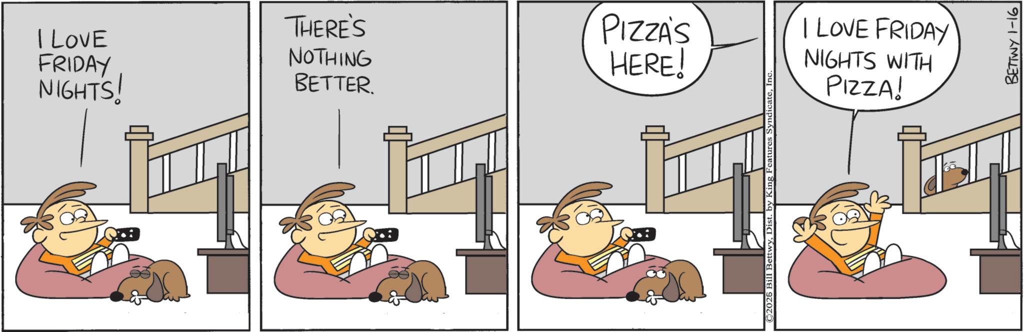 Comic book OCR: I LOVE FRIDAY THERE'S NOTHING PIZZA'S HERE! NIGHTS! BETTER. ©2025 Bill BettwyInc. I LOVE FRIDAY NIGHTS WITH PIZZA! BETTWY 1-16 I LOVE FRIDAY THERE'S NOTHING PIZZA'S HERE ! NIGHTS ! BETTER . © 2025 Bill BettwyDist . by King Features SyndicateInc. I LOVE FRIDAY NIGHTS WITH PIZZA ! BETTWY 1-16