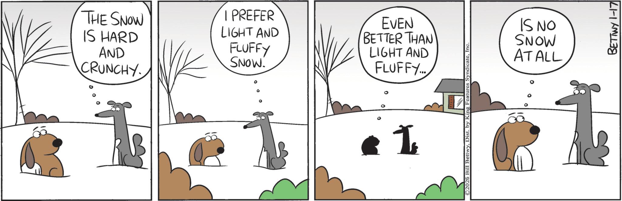 Pack animal OCR: THE SNOW IS HARD AND CRUNCHY I PREFER EVEN LIGHT AND FLUFFY SNOW. BETTER THAN LIGHT AND FLUFFY... 0 I ©2026 Bill BettwyInc. IS NO MONS AT ALL BETTWY 1-17 THE SNOW IS HARD AND CRUNCHY I PREFER EVEN LIGHT AND FLUFFY SNOW . BETTER THAN LIGHT AND FLUFFY ... 0 I © 2026 Bill BettwyDist . by King Features SyndicateInc. IS NO MONS AT ALL BETTWY 1-17