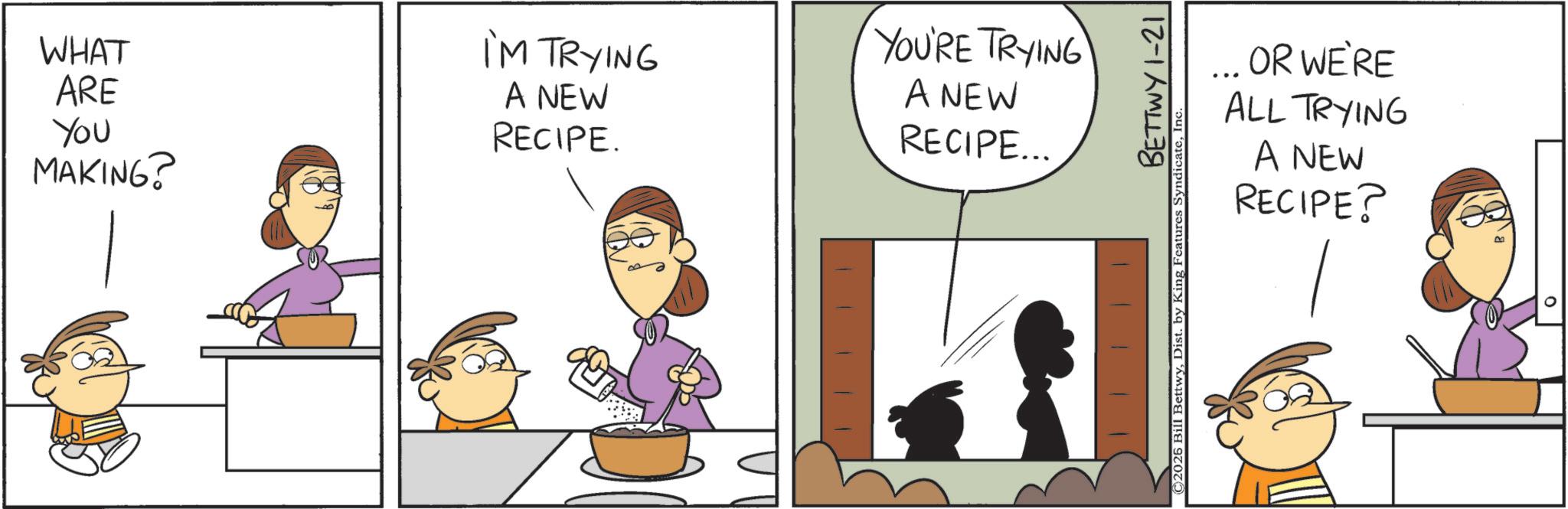 Animated cartoon OCR: WHAT ARE You MAKING? I'M TRYING A NEW RECIPE. YOU'RE TRYING A NEW RECIPE... BETTWY 1-21 ©2026 Bill BettwyIn OR WE'RE ALL TRYING A NEW RECIPE? WHAT ARE You MAKING ? I'M TRYING A NEW RECIPE . YOU'RE TRYING A NEW RECIPE ... BETTWY 1-21 © 2026 Bill BettwyDist . by King Features SyndicateIn OR WE'RE ALL TRYING A NEW RECIPE ?