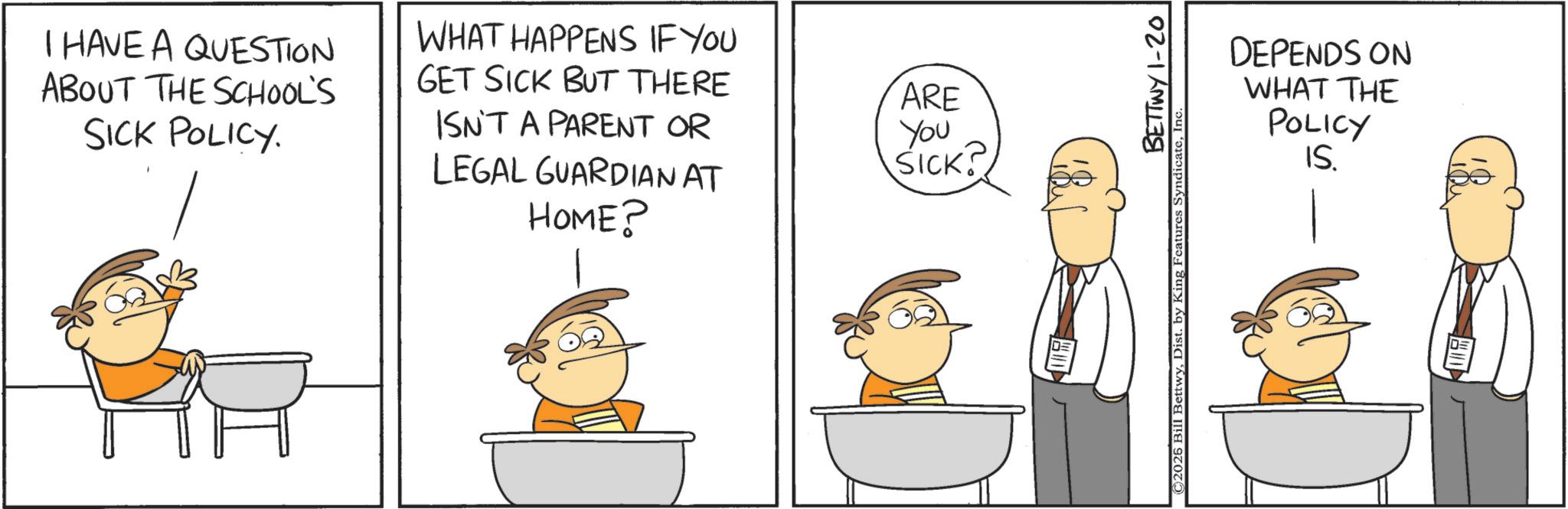 Happiness OCR: I HAVE A QUESTION ABOUT THE SCHOOL'S SICK POLICY. WHAT HAPPENS IF YOU GET SICK BUT THERE ARE ISN'T A PARENT OR You LEGAL GUARDIAN AT HOME? SICK? DEPENDS ON WHAT THE POLICY IS. BETTWY 1-20 ©2026 Bill BettwyInc. I HAVE A QUESTION ABOUT THE SCHOOL'S SICK POLICY . WHAT HAPPENS IF YOU GET SICK BUT THERE ARE ISN'T A PARENT OR You LEGAL GUARDIAN AT HOME ? SICK ? DEPENDS ON WHAT THE POLICY IS . BETTWY 1-20 © 2026 Bill BettwyDist . by King Features Syndicate
