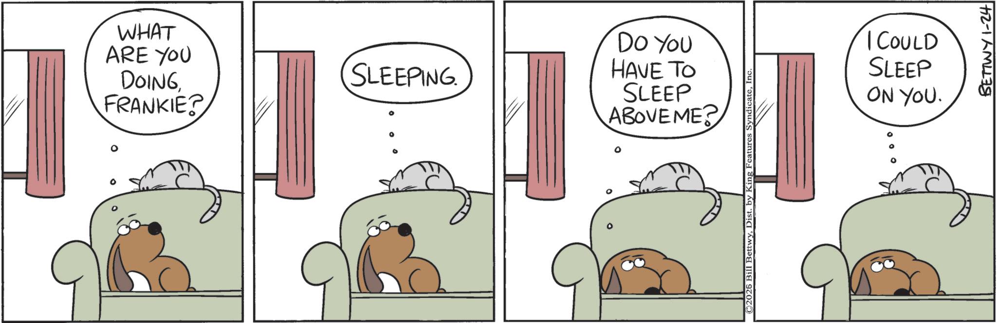 Animation OCR: WHAT ARE YOU DOINGFRANKIE? Do You SLEEPING HAVE TO SLEEP ABOVEME? ©2026 Bill BettwyDist. b ing Features SyndicateIn I COULD SLEEP ON YOU. BETTWY 1-24 WHAT ARE YOU DOINGFRANKIE ? Do You SLEEPING HAVE TO SLEEP ABOVEME ? © 2026 Bill BettwyDist . b ing Features SyndicateIn I COULD SLEEP ON YOU . BETTWY 1-24
