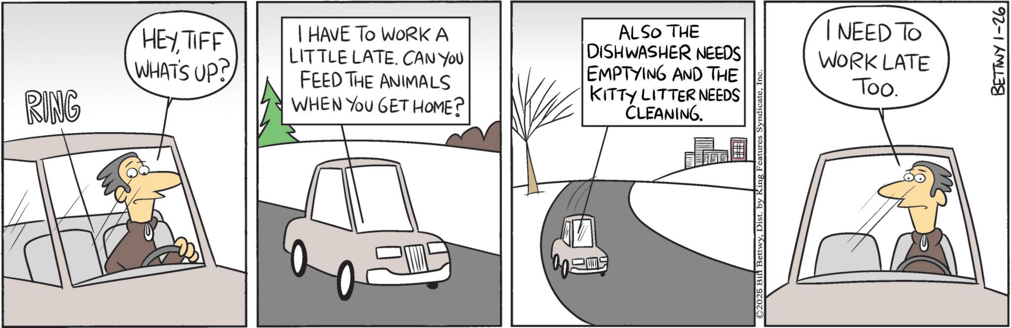 Graphics OCR: RING HEYTIFF WHAT'S UP? I HAVE TO WORK A LITTLE LATE. CAN YOU FEED THE ANIMALS WHEN YOU GET HOME? ALSO THE DISHWASHER NEEDS EMPTYING AND THE KITTY LITTER NEEDS CLEANING. ©2025 Bil BettwyInc I NEED TO WORK LATE Too. BETTWY 1-26 RING HEYTIFF WHAT'S UP ? I HAVE TO WORK A LITTLE LATE . CAN YOU FEED THE ANIMALS WHEN YOU GET HOME ? ALSO THE DISHWASHER NEEDS EMPTYING AND THE KITTY LITTER NEEDS CLEANING . © 2025 Bil BettwyDist . by King Features SyndicateInc I NEED TO WORK LATE Too . BETTWY 1-26