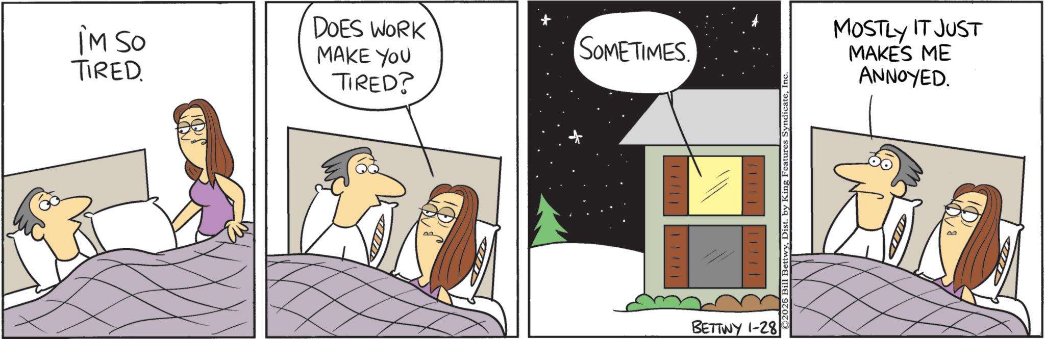 Comic book OCR: iM SO TIRED DOES WORK MAKE YOU TIRED? SOMETIMES. 11111 ||||||| BETTWY 1-28 ©2026 Bill BettwyInc MOSTLY IT JUST MAKES ME ANNOYED. iM SO TIRED DOES WORK MAKE YOU TIRED ? SOMETIMES . 11111 ||||||| BETTWY 1-28 © 2026 Bill BettwyDist . by King Features SyndicateInc MOSTLY IT JUST MAKES ME ANNOYED .