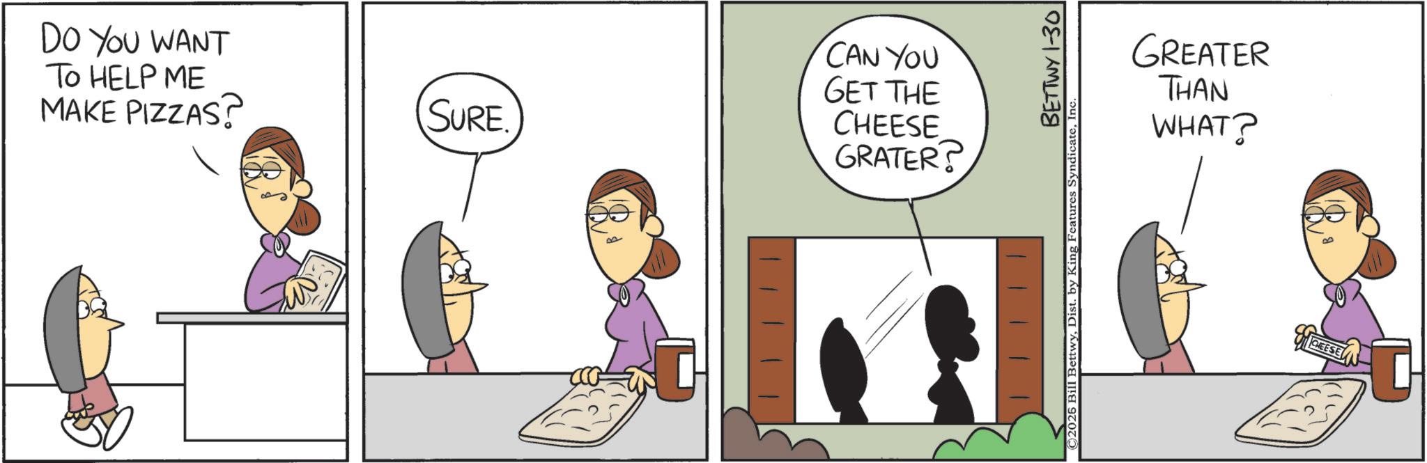 Animated cartoon OCR: DO YOU WANT TO HELP ME MAKE PIZZAS? SURE CAN YOU GET THE CHEESE GRATER? BETTWY 1-30 ©2025 Bill BettwyIn GREATER THAN WHAT? CHEESE DO YOU WANT TO HELP ME MAKE PIZZAS ? SURE CAN YOU GET THE CHEESE GRATER ? BETTWY 1-30 © 2025 Bill BettwyDist . by King Features SyndicateIn GREATER THAN WHAT ? CHEESE