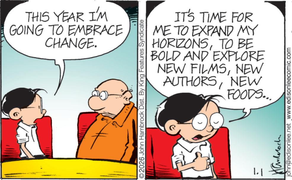 Animated cartoon OCR: THIS YEAR I'M GOING TO EMBRACE CHANGE. O2026 John Hambrock Dist. By King Features Syndicate IT'S TIME FOR ME TO EXPAND MY HORIZONSTO BE BOLD AND EXPLORE NEW FILMSNEW AUTHORSNEW FOODS... 1.1 Hanteroch john@edisonlee.net www.edisonleecomic.com THIS YEAR I'M GOING TO EMBRACE CHANGE . O2026 John Hambrock Dist . By King Features Syndicate IT'S TIME FOR ME TO EXPAND MY HORIZONSTO BE BOLD AND EXPLORE NEW FILMSNEW AUTHORSNEW FOODS ... 1.1 Hanteroch john@edisonlee.net www.edisonleecomic.com