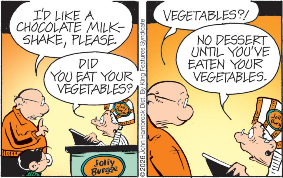 Natural foods OCR: I'D LIKE A CHOCOLATE MILK- SHAKEPLEASE. DID YOU EAT YOUR VEGETABLES? Jully Brg Jolly Burger O2026 John Hambrock Dist. By King Features Syndicate VEGETABLES?! NO DESSERT UNTIL YOU'VE EATEN YOUR VEGETABLES. Joll Burg I'D LIKE A CHOCOLATE MILK- SHAKEPLEASE . DID YOU EAT YOUR VEGETABLES ? Jully Brg Jolly Burger O2026 John Hambrock Dist . By King Features Syndicate VEGETABLES ?! NO DESSERT UNTIL YOU'VE EATEN YOUR VEGETABLES . Joll Burg