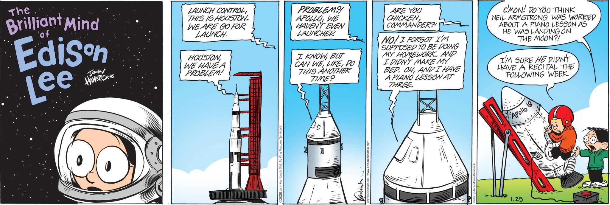 Spacecraft OCR: The Brilliant Mind of Edison Lee JOHN HAMBROCK LAUNCH CONTROLTHIS IS HOUSTON. WE ARE GO FOR LAUNCH HOUSTON WE HAVE A PROBLEM! PROBLEM?! APOLLOWE HAVEN'T EVEN LAUNCHED. I KNOWBUT CAN WEDO THIS ANOTHER TIME? ARE YOU CHICKENCOMMANDER?! NO! I FORGOT I'M SUPPOSED TO BE DOING MY HOMEWORK AND I DIDN'T MAKE MY BED. OHAND I HAVE A PIANO LESSON AT THREE. C'MON! DO YOU THINK. NEIL ARMSTRONG WAS WORRIED ABOUT A PIANO LESSON AS HE WAS LANDING ON THE MOON?! I'M SURE HE DIDN'T HAVE A RECITAL THE FOLLOWING WEEK. 1.25 Apollo 18 The Brilliant Mind of Edison Lee JOHN HAMBROCK LAUNCH CONTROLTHIS IS HOUSTON . WE ARE GO FOR LAUNCH HOUSTON WE HAVE A PROBLEM ! PROBLEM ?! APOLLOWE HAVEN'T EVEN LAUNCHED . I KNOWBUT CAN WEDO THIS ANOTHER TIME ? ARE YOU CHICKENCOMMANDER ?! NO ! I FORGOT I'M SUPPOSED TO BE DOING MY HOMEWORK AND I DIDN'T MAKE MY BED . OHAND I HAVE A PIANO LESSON AT THREE . C'MON ! DO YOU THINK . NEIL ARMSTRONG WAS WORRIED ABOUT A PIANO LESSON AS HE WAS LANDING ON THE MOON ?! I'M SURE HE DIDN'T HAVE A RECITAL THE FOLLOWING WEEK . 1.25 Apollo 18