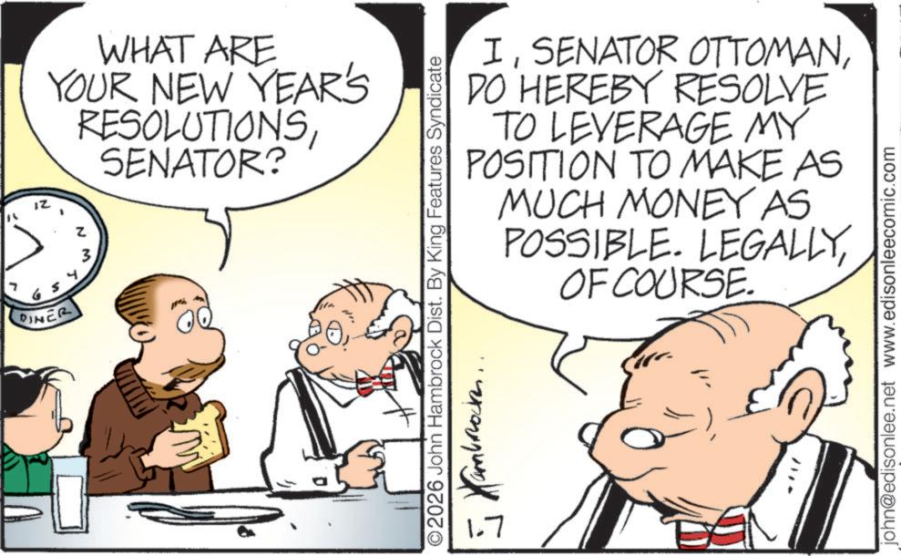 Gesture OCR: DINER WHAT ARE YOUR NEW YEAR'S RESOLUTIONSSENATOR? z M IDO HEREBY RESOLVE TO LEVERAGE MY POSITION TO MAKE AS MUCH MONEY AS POSSIBLE. LEGALLYOF COURSE. ©2026 John Hambrock Dist. By King Features Syndicate J Kambod 1.7 john@edisonlee.net www.edisonleecomic.com DINER WHAT ARE YOUR NEW YEAR'S RESOLUTIONSSENATOR ? z M ISENATOR OTTOMANDO HEREBY RESOLVE TO LEVERAGE MY POSITION TO MAKE AS MUCH MONEY AS POSSIBLE . LEGALLYOF COURSE . © 2026 John Hambrock Dist . By King Features Syndicate J Kambod 1.7 john@edisonlee.net www.edisonleecomic.com