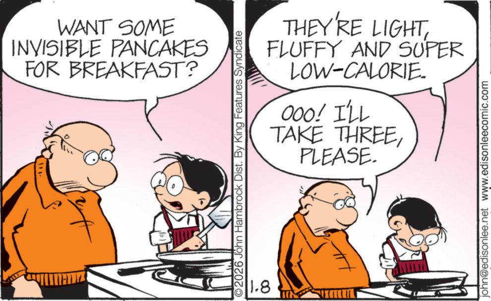 Pleased OCR: WANT SOME INVISIBLE PANCAKES FOR BREAKFAST? O2026 John Hambrock Dist. By King Features Syndicate 1.8 THEY'RE LIGHTFLUFFY AND SUPER LOW-CALORIE. 000! I'LL TAKE THREEPLEASE. john@edisonlee.net www.edisonleecomic.com WANT SOME INVISIBLE PANCAKES FOR BREAKFAST ? O2026 John Hambrock Dist . By King Features Syndicate 1.8 THEY'RE LIGHTFLUFFY AND SUPER LOW - CALORIE . 000 ! I'LL TAKE THREEPLEASE . john@edisonlee.net www.edisonleecomic.com