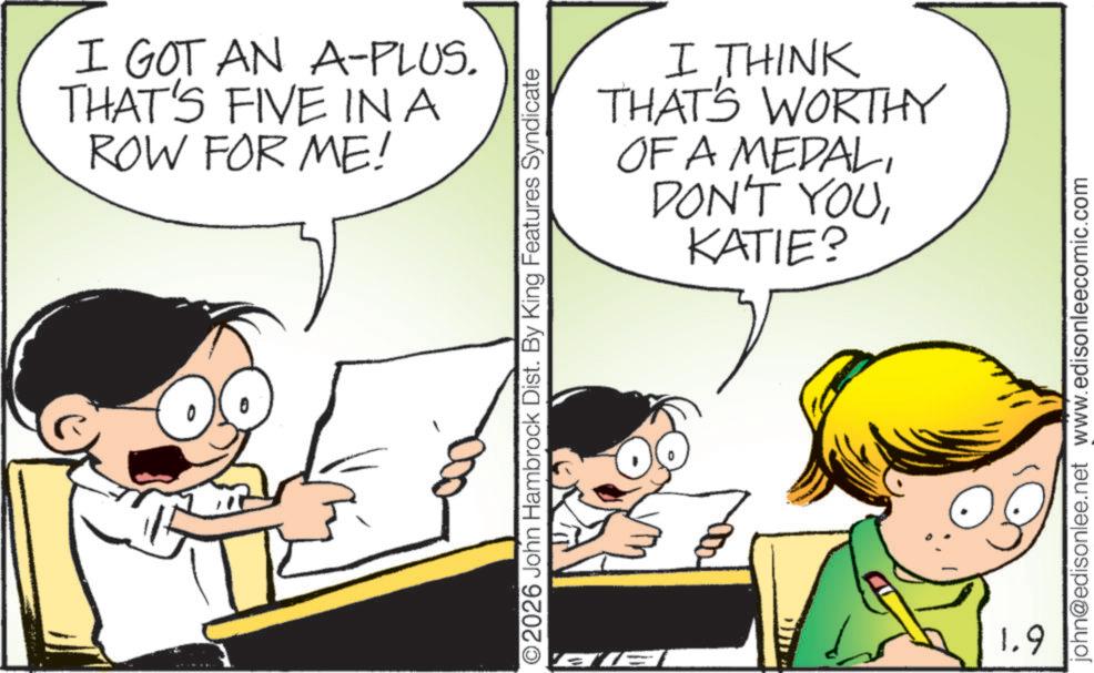 Graphics OCR: I GOT AN A-PLUS. THAT'S FIVE IN A ROW FOR ME! I THINK THAT'S WORTHY OF A MEDALKATIE? ©2026 John Hambrock Dist. By King Features Syndicate AI 1.9 john@edisonlee.net www.edisonleecomic.com I GOT AN A - PLUS . THAT'S FIVE IN A ROW FOR ME ! I THINK THAT'S WORTHY OF A MEDALDON'T YOUKATIE ? © 2026 John Hambrock Dist . By King Features Syndicate AI 1.9 john@edisonlee.net www.edisonleecomic.com