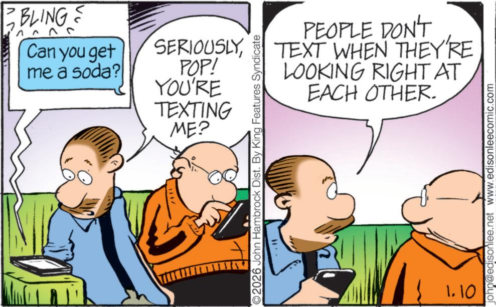 Animated cartoon OCR: BLINGS 7 Can you get me a soda? /*11 SERIOUSLYPOP! YOU'RE TEXTING ME? PEOPLE DON'T TEXT WHEN THEY'RE LOOKING RIGHT AT EACH OTHER. O2026 John Hambrock Dist. By King Features Syndicate 1.10 john@edisonlee.net www.edisonleecomic.com BLINGS 7 Can you get me a soda ? / * 11 SERIOUSLYPOP ! YOU'RE TEXTING ME ? PEOPLE DON'T TEXT WHEN THEY'RE LOOKING RIGHT AT EACH OTHER . O2026 John Hambrock Dist . By King Features Syndicate 1.10 john@edisonlee.net www.edisonleecomic.com
