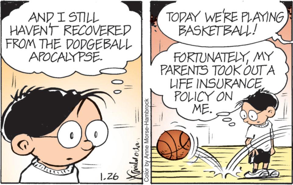 Field house OCR: AND I STILL HAVENT RECOVERED FROM THE DODGEBALL APOCALYPSE TODAY WE'RE PLAYING BASKETBALL! FORTUNATELYMY PARENTS TOOK OUT A LIFE INSURANCE POLICY ON ME. 1.26 ??? »rq9X Color by Anne Morse-Hambrock AND I STILL HAVENT RECOVERED FROM THE DODGEBALL APOCALYPSE TODAY WE'RE PLAYING BASKETBALL ! FORTUNATELYMY PARENTS TOOK OUT A LIFE INSURANCE POLICY ON ME . 1.26 ??? » rq9X Color by Anne Morse - Hambrock