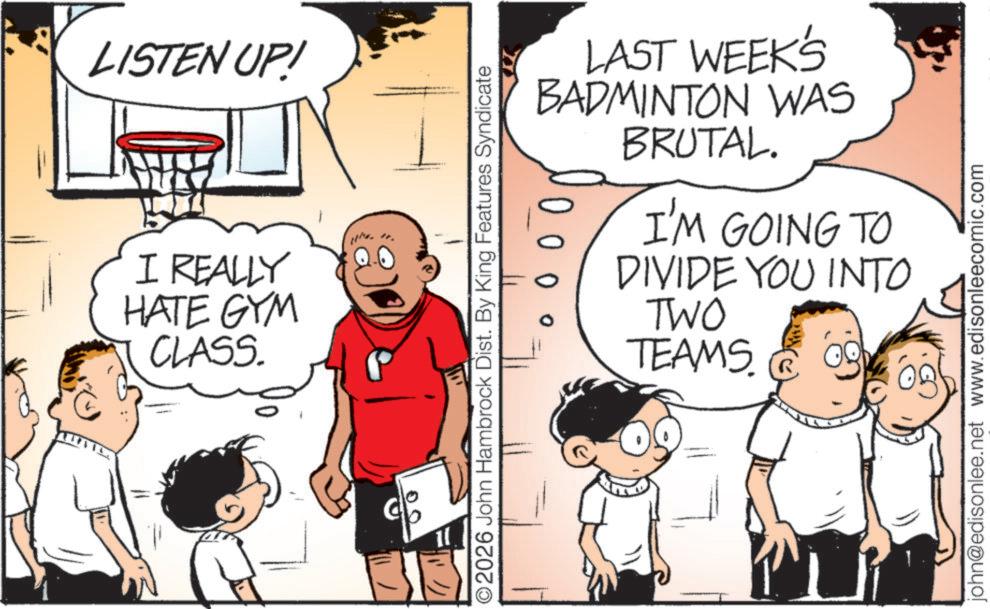 Photo caption OCR: LISTEN UP! I REALLY HATE GYM CLASS. 00 " LAST WEEK'S BADMINTON WAS BRUTAL. I'M GOING TO DIVIDE YOU INTO ©2026 John Hambrock Dist. By King Features Syndicate TWO TEAMS R john@edisonlee.net www.edisonleecomic.com LISTEN UP ! I REALLY HATE GYM CLASS . 00 " LAST WEEK'S BADMINTON WAS BRUTAL . I'M GOING TO DIVIDE YOU INTO © 2026 John Hambrock Dist . By King Features Syndicate TWO TEAMS R john@edisonlee.net www.edisonleecomic.com