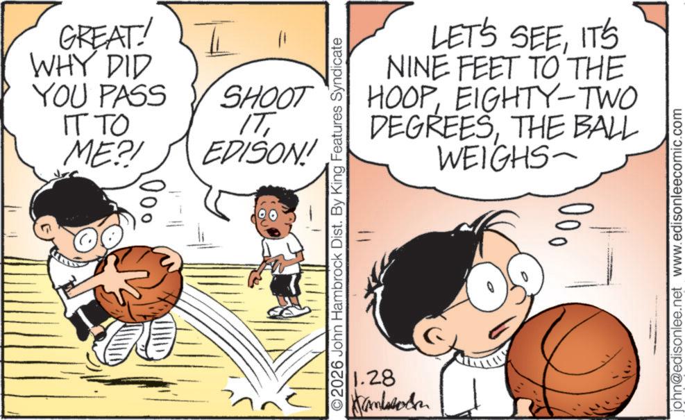 Indoor games and sports OCR: GREAT! WHY DID YOU PASS IT TO ME?! SHOOT SHOOT EDISON! 000 LET'S SEEIT'S NINE FEET TO THE HOOPEIGHTY-TWO DEGREESTHE BALL WEIGHS ©2026 John Hambrock Dist. By King Features Syndicate 1.28 Kambods 0 john@edisonlee.net www.edisonleecomic.com GREAT ! WHY DID YOU PASS IT TO ME ?! SHOOT SHOOT EDISON ! 000 LET'S SEEIT'S NINE FEET TO THE HOOPEIGHTY - TWO DEGREESTHE BALL WEIGHS © 2026 John Hambrock Dist . By King Features Syndicate 1.28 Kambods 0 john@edisonlee.net www.edisonleecomic.com