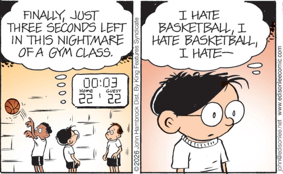 JUST THREE SECONDS LEFT IN THIS NIGHTMARE OFA GYM CLASS. 000 00:09 HOME GUEST 2222 ©2026 John Hambrock Dist. By King Features Syndicate I HATE BASKETBALLI HATE BASKETBALLI HATE- john@edisonlee.net www.edisonleecomic.com FINALLYJUST THREE SECONDS LEFT IN THIS NIGHTMARE OFA GYM CLASS . 000 00:09 HOME GUEST 2222 © 2026 John Hambrock Dist . By King Features Syndicate I HATE BASKETBALLI HATE BASKETBALLI HATE- john@edisonlee.net www.edisonleecomic.com
