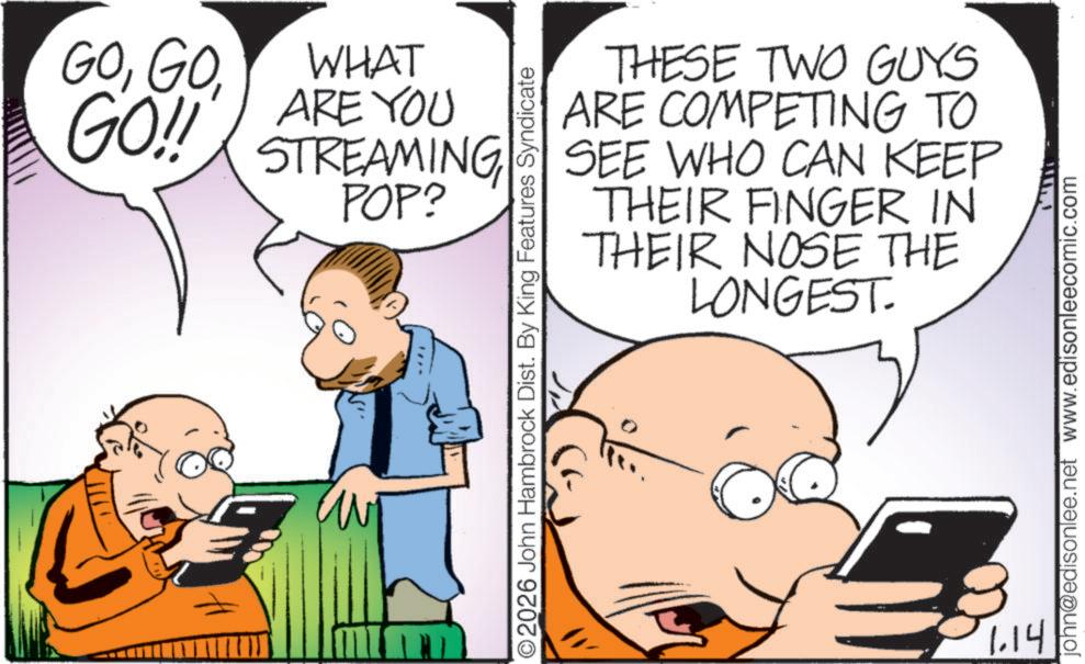 Mobile phone OCR: GOGO!! WHAT ARE YOU STREAMING POP? THESE TWO GUYS ARE COMPETING TO SEE WHO CAN KEEP THEIR FINGER IN THEIR NOSE THE LONGEST. O2026 John Hambrock Dist. By King Features Syndicate 1.14 john@edisonlee.net www.edisonleecomic.com GOGO !! WHAT ARE YOU STREAMING POP ? THESE TWO GUYS ARE COMPETING TO SEE WHO CAN KEEP THEIR FINGER IN THEIR NOSE THE LONGEST . O2026 John Hambrock Dist . By King Features Syndicate 1.14 john@edisonlee.net www.edisonleecomic.com