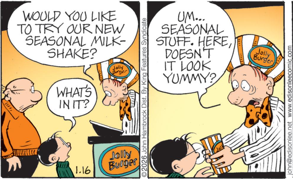 Animated cartoon OCR: WOULD YOU LIKE TO TRY OUR NEW SEASONAL MILK- SHAKE? WHAT'S IN IT? Jolly Burger 1.16 UM... SEASONAL STUFF. HEREDOESN'T IT LOOK YUMMY? ©2026 John Hambrock Dist. By King Features Syndicate Jolly Burger Joll Jolly Burger john@edisonlee.net www.edisonleecomic.com WOULD YOU LIKE TO TRY OUR NEW SEASONAL MILK- SHAKE ? WHAT'S IN IT ? Jolly Burger 1.16 UM ... SEASONAL STUFF . HEREDOESN'T IT LOOK YUMMY ? © 2026 John Hambrock Dist . By King Features Syndicate Jolly Burger Joll Jolly Burger john@edisonlee.net www.edisonleecomic.com