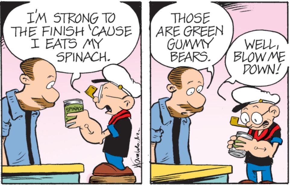 Animated cartoon OCR: I'M STRONG TO THE FINISH CAUSE I EATS MY SPINACH. THOSE ARE GREEN GUMMY BEARS. WELLBLOW ME DOWN! SPINACH ??????? ·"2 I'M STRONG TO THE FINISH CAUSE I EATS MY SPINACH . THOSE ARE GREEN GUMMY BEARS . WELLBLOW ME DOWN ! SPINACH ??????? · " 2