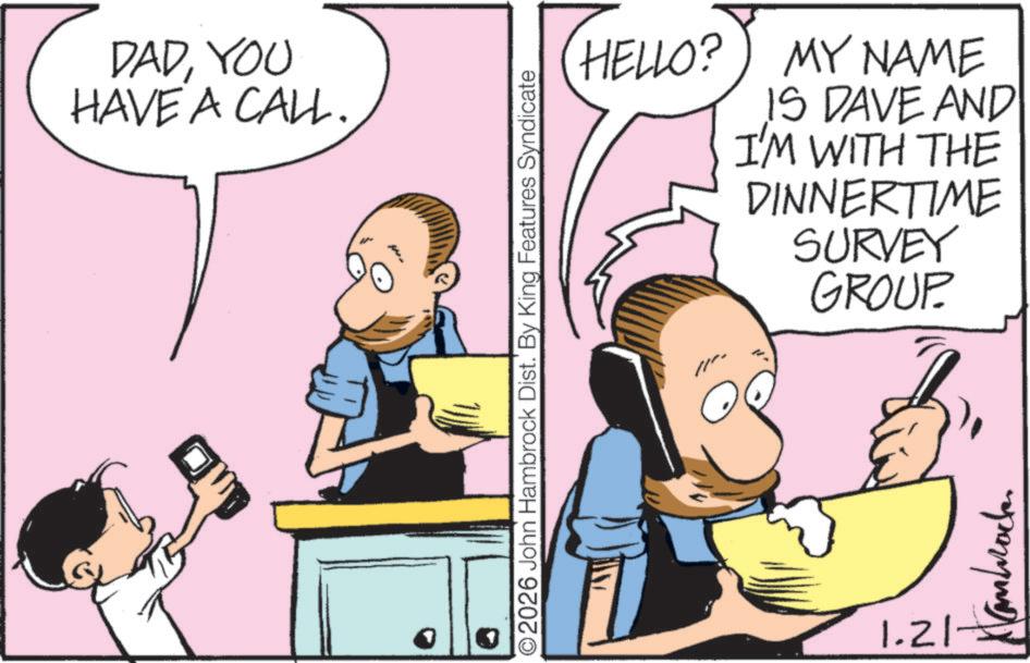 Graphics OCR: DADYOU HAVE A CALL. HELLO?) MY NAME IS DAVE AND I'M WITH THE DINNERTIME SURVEY GROUP O2026 John Hambrock Dist. By King Features Syndicate Kambrack 1.21- DADYOU HAVE A CALL . HELLO ? ) MY NAME IS DAVE AND I'M WITH THE DINNERTIME SURVEY GROUP O2026 John Hambrock Dist . By King Features Syndicate Kambrack 1.21-