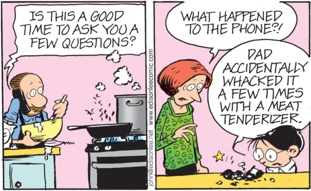 Homemaking OCR: IS THIS A GOOD TIME TO ASK YOU A FEW QUESTIONS? john@edisonlee.net www.edisonleecomic.com WHAT HAPPENED TO THE PHONE?! DAD ACCIDENTALLY WHACKED IT A FEW TIMES WITH A MEAT TENDERIZER. 431 IS THIS A GOOD TIME TO ASK YOU A FEW QUESTIONS ? john@edisonlee.net www.edisonleecomic.com WHAT HAPPENED TO THE PHONE ?! DAD ACCIDENTALLY WHACKED IT A FEW TIMES WITH A MEAT TENDERIZER . 431