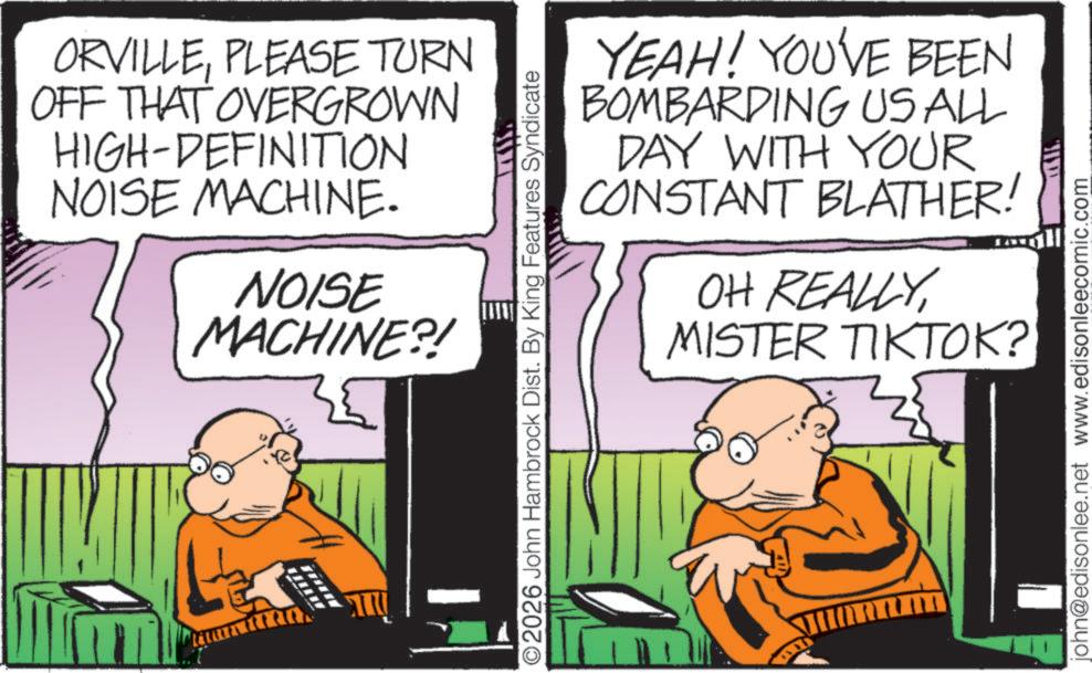 Photo caption OCR: ORVILLEPLEASE TURN OFF THAT OVERGROWN HIGH-DEFINITION NOISE MACHINE. NOISE MACHINE?! ? ?? YEAH! YOU'VE BEEN BOMBARDING US ALL DAY WITH YOUR CONSTANT BLATHER! OH REALLYMISTER TIKTOK? O2026 John Hambrock Dist. By King Features Syndicate ??? john@edisonlee.net www.edisonleecomic.com ORVILLEPLEASE TURN OFF THAT OVERGROWN HIGH - DEFINITION NOISE MACHINE . NOISE MACHINE ?! ? ?? YEAH ! YOU'VE BEEN BOMBARDING US ALL DAY WITH YOUR CONSTANT BLATHER ! OH REALLYMISTER TIKTOK ? O2026 John Hambrock Dist . By King Features Syndicate ??? john@edisonlee.net www.edisonleecomic.com