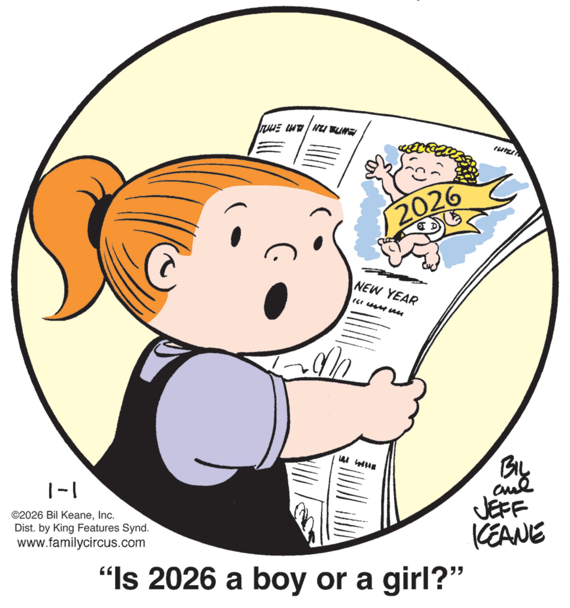 Fiction OCR: MIKE LUTI | HUBUNGI 2026 NEW YEAR IL Mun 1-1 ©2026 Bil KeaneInc. Dist. by King Features Synd. www.familycircus.com "Is 2026 a boy or a girl?" BIL me JEFF KEANE MIKE LUTI | HUBUNGI 2026 NEW YEAR IL Mun 1-1 © 2026 Bil KeaneInc. Dist . by King Features Synd . www.familycircus.com " Is 2026 a boy or a girl ? " BIL me JEFF KEANE