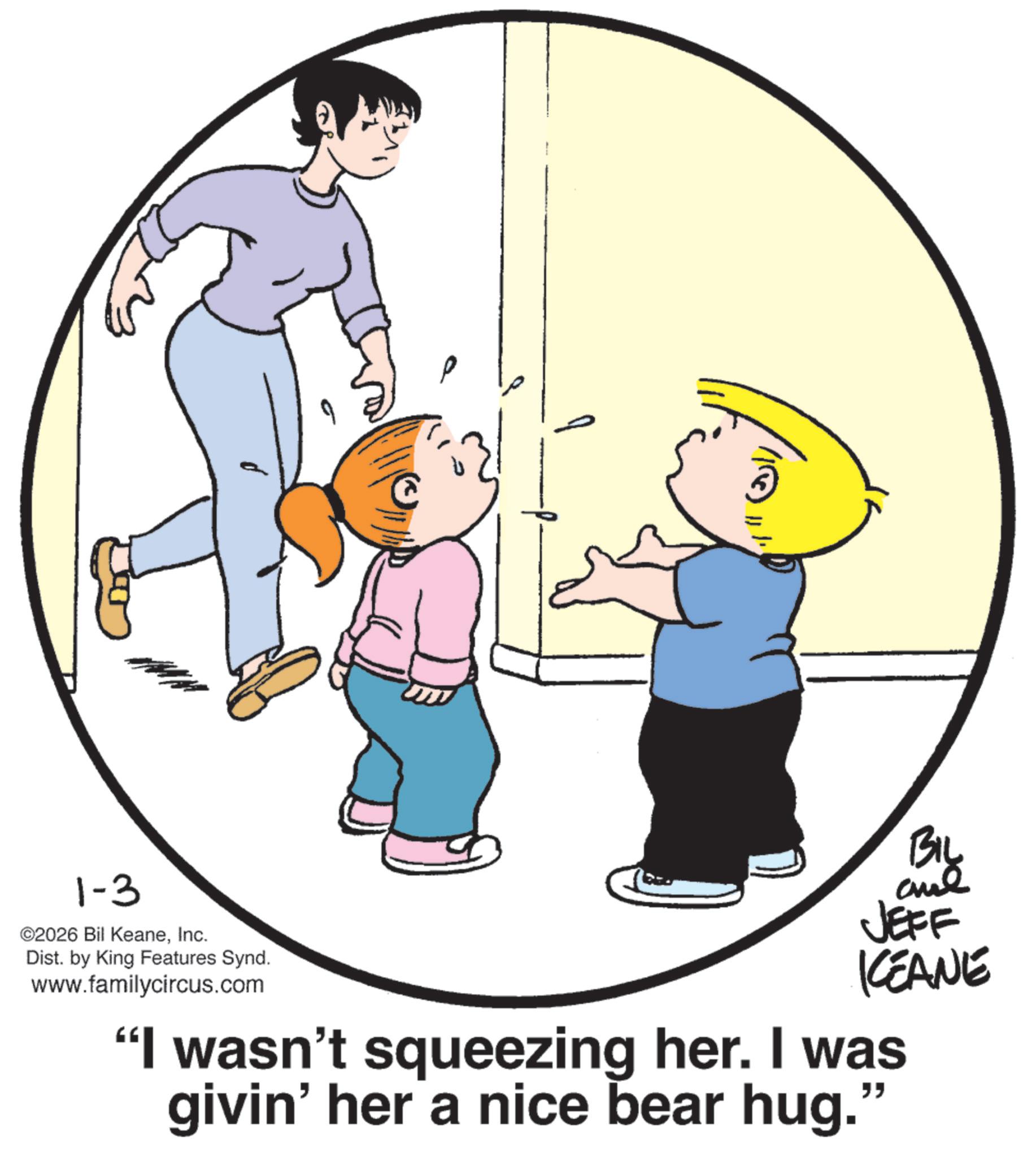 Fiction OCR: 1-3 ©2026 Bil KeaneInc. Dist. by King Features Synd. www.familycircus.com ? BIL ame JEFF KEANE "I wasn't squeezing her. I was givin' her a nice bear hug." 1-3 © 2026 Bil KeaneInc. Dist . by King Features Synd . www.familycircus.com ? BIL ame JEFF KEANE " I wasn't squeezing her . I was givin ' her a nice bear hug . "