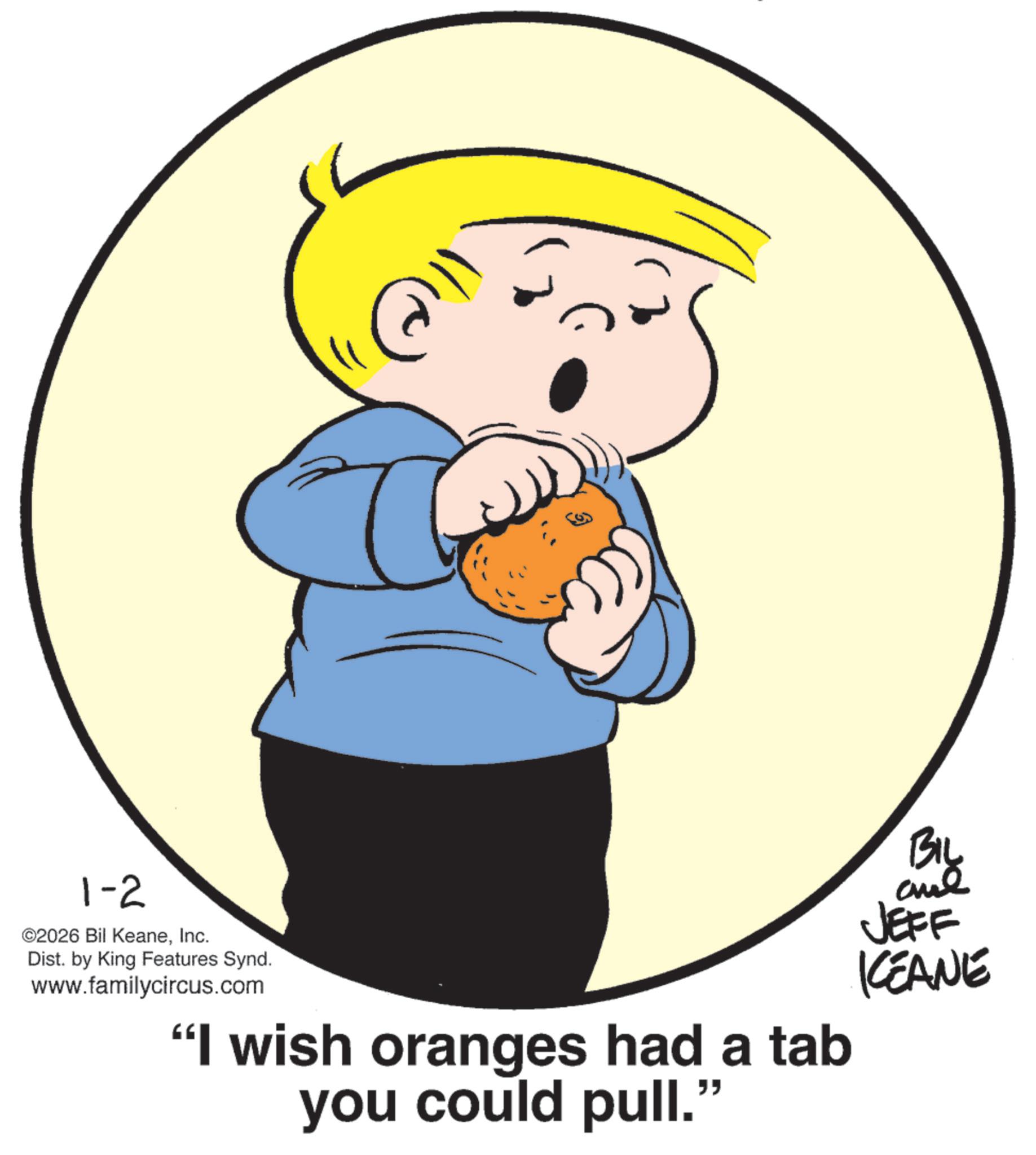 Photo caption OCR: 1-2 ©2026 Bil KeaneInc. Dist. by King Features Synd. www.familycircus.com "I wish oranges had a tab you could pull." BIL JEFF KEANE 1-2 © 2026 Bil KeaneInc. Dist . by King Features Synd . www.familycircus.com " I wish oranges had a tab you could pull . " BIL JEFF KEANE