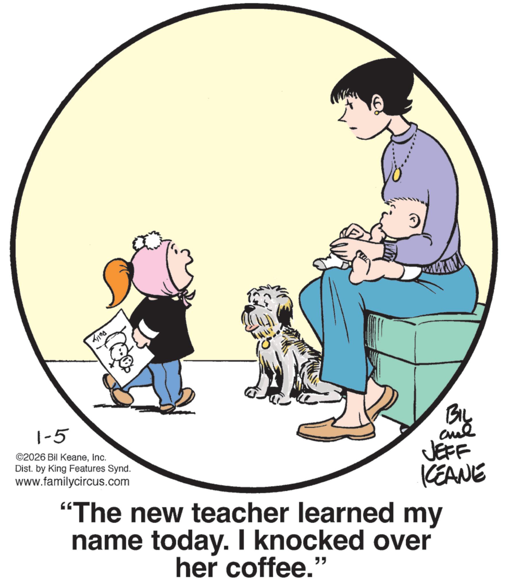 Comics OCR: 1-5 ©2026 Bil KeaneInc. 41190 Dist. by King Features Synd. www.familycircus.com BIL JEFF KEANE "The new teacher learned my name today. I knocked over her coffee." 1-5 © 2026 Bil KeaneInc. 41190 Dist . by King Features Synd . www.familycircus.com BIL JEFF KEANE " The new teacher learned my name today . I knocked over her coffee . "