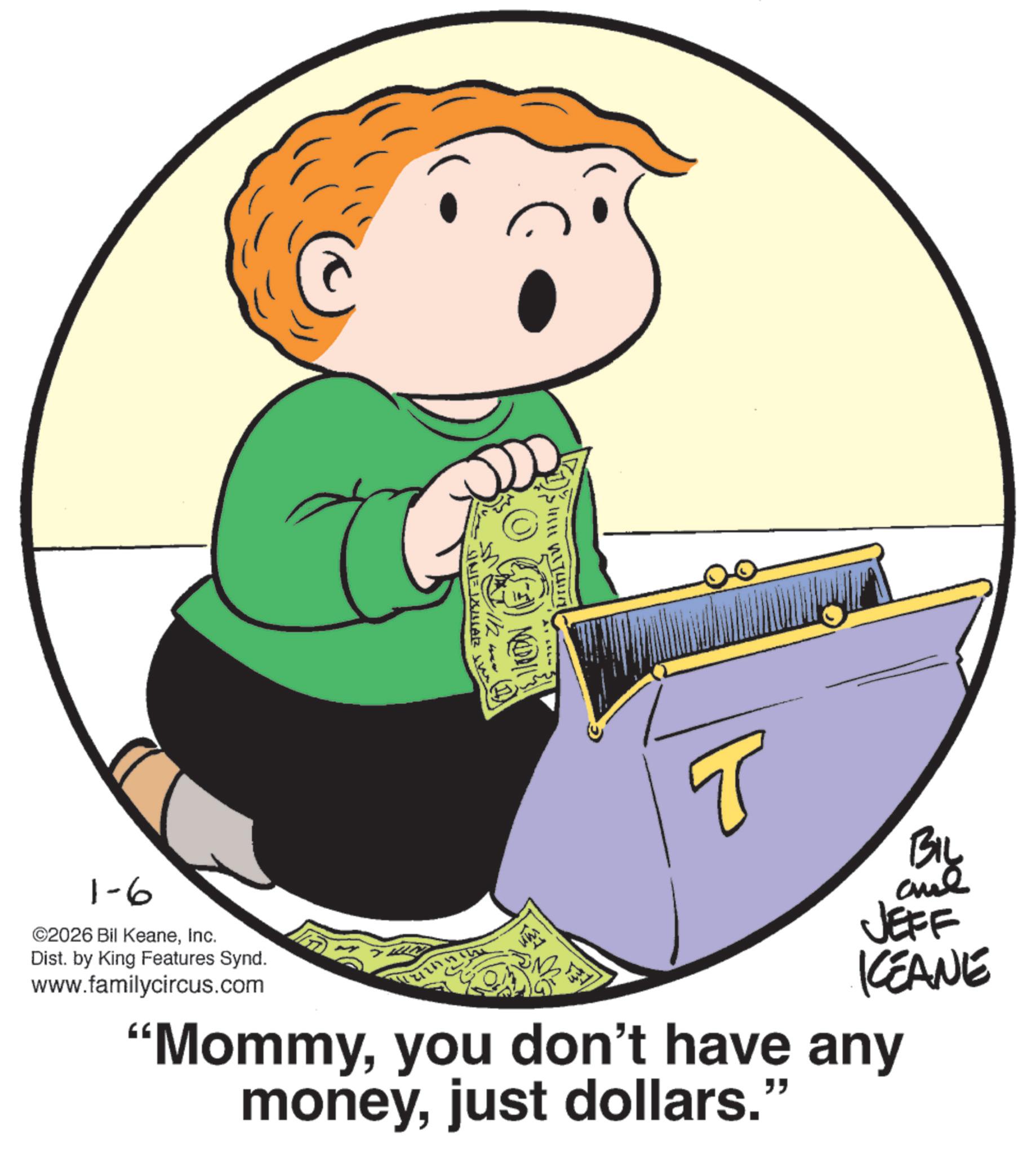 Clip art OCR: MELD| SINE XULAZ T 1-6 ©2026 Bil KeaneInc. Dist. by King Features Synd. www.familycircus.com BIL and JEFF KCEANE "Mommyyou don't have any moneyjust dollars." MELD | SINE XULAZ T 1-6 © 2026 Bil KeaneInc. Dist . by King Features Synd . www.familycircus.com BIL and JEFF KCEANE " Mommyyou don't have any moneyjust dollars . "
