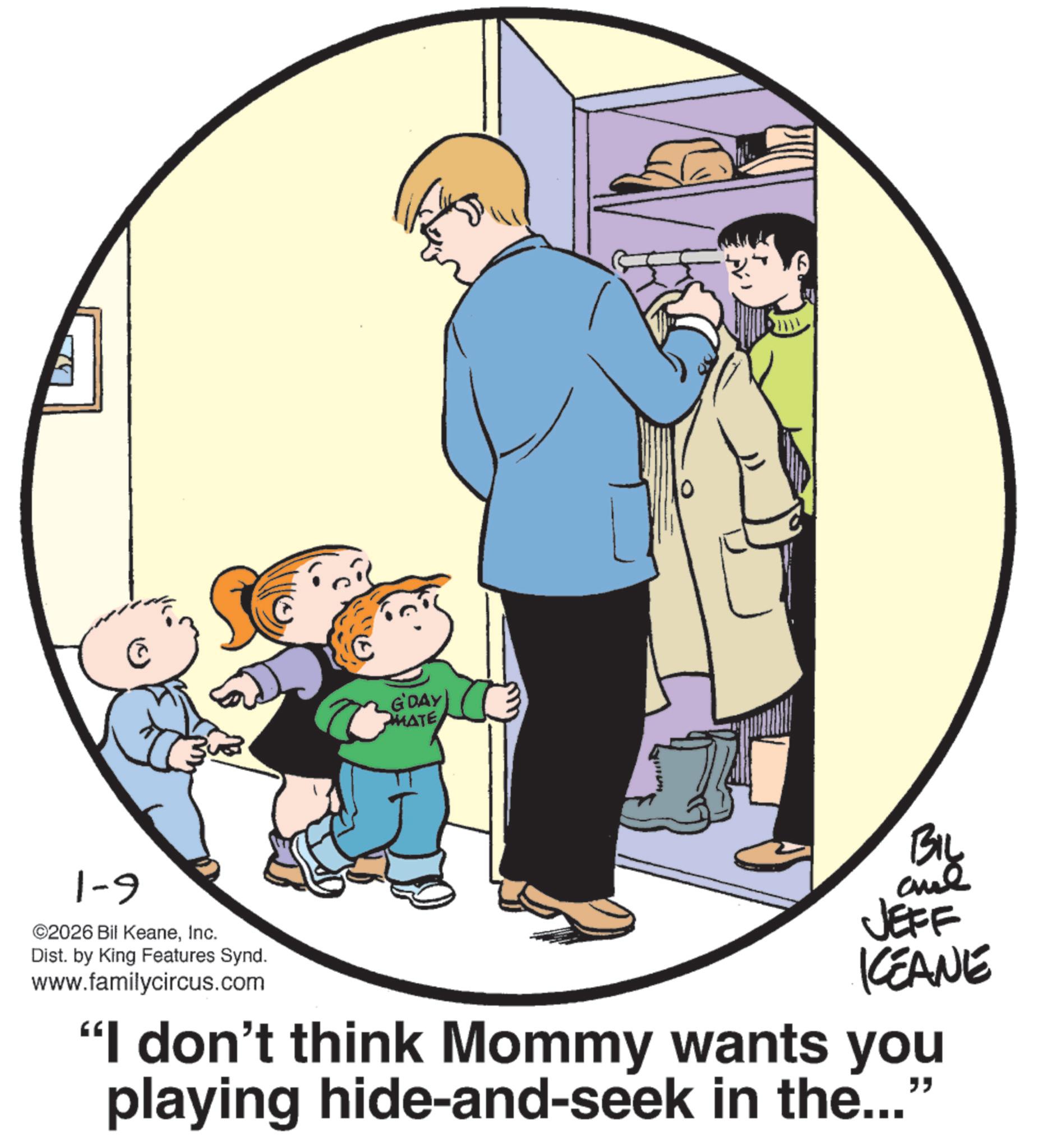 Animation OCR: G'DAY MATE ????? 1-9 ©2026 Bil KeaneInc. Dist. by King Features Synd. www.familycircus.com BIL JEFF KEANE "I don't think Mommy wants you playing hide-and-seek in the..." G'DAY MATE ????? 1-9 © 2026 Bil KeaneInc. Dist . by King Features Synd . www.familycircus.com BIL JEFF KEANE " I don't think Mommy wants you playing hide - and - seek in the ... "