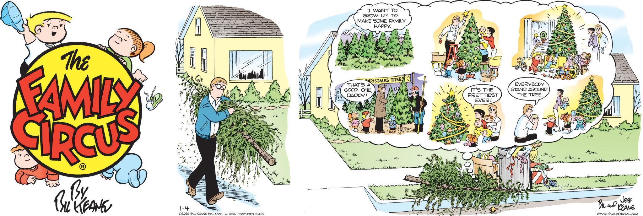 Comic book OCR: The FAMILY By BIL KEANE m 1-4 02026 BIL KEANE INC.DIST by KING FEATURES SAND I WANT TO GROW UP TO MAKE SOME FAMILY HAPPY. CHRISTMAS TREES THAT'S A GOOD ONEDADDY! IT'S THE PRETTIEST EVER! EVERYBODY STAND AROUND THE TREE pm. JEFF BIL KEANE www.FAMILYCIRCUS.COM The FAMILY By BIL KEANE m 1-4 02026 BIL KEANE INC .DIST by KING FEATURES SAND I WANT TO GROW UP TO MAKE SOME FAMILY HAPPY . CHRISTMAS TREES THAT'S A GOOD ONEDADDY ! IT'S THE PRETTIEST EVER ! EVERYBODY STAND AROUND THE TREE pm . JEFF BIL KEANE www.FAMILYCIRCUS.COM