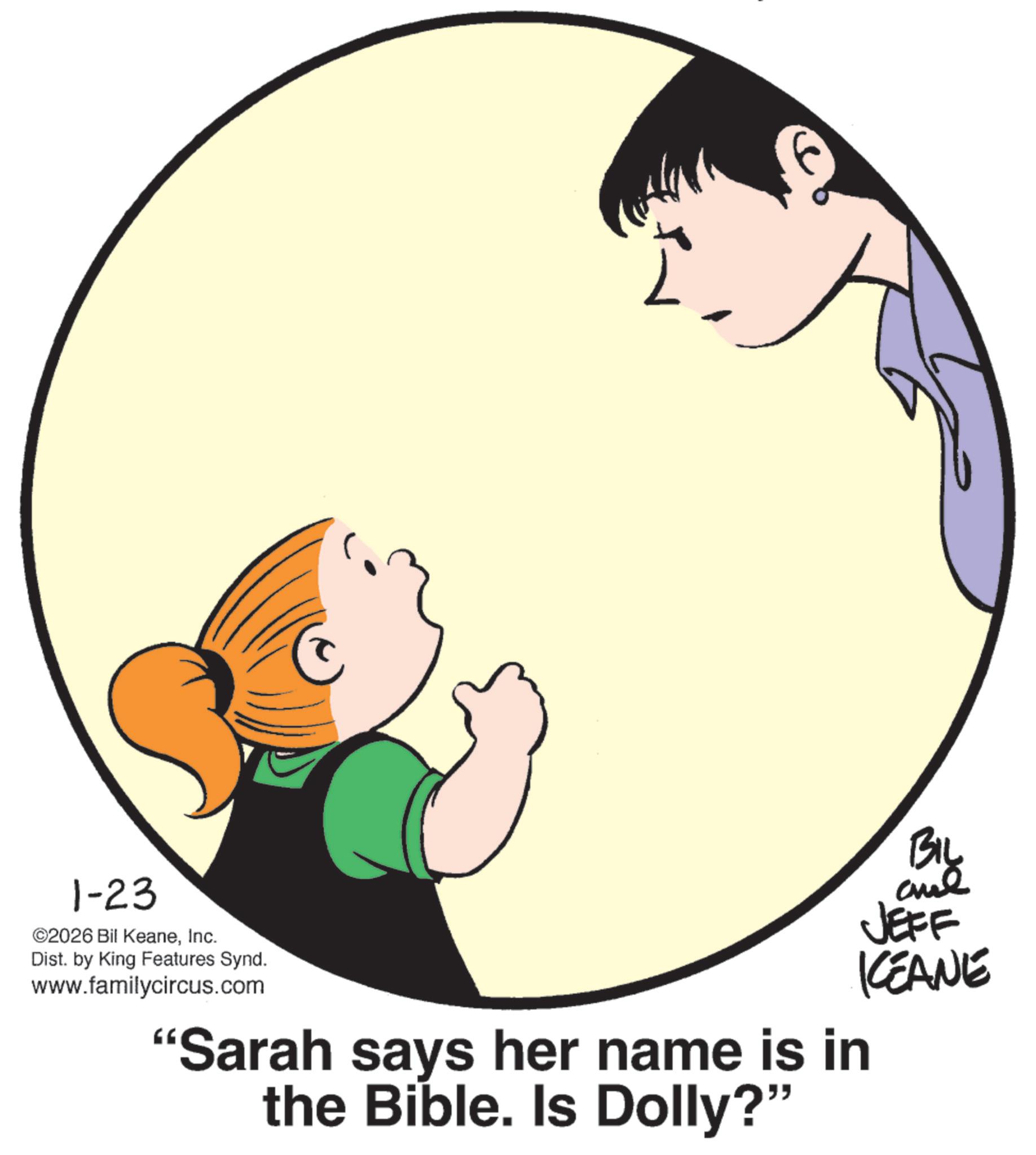 Fiction OCR: 1-23 ©2026 Bil KeaneInc. Dist. by King Features Synd. www.familycircus.com Biy and JEFF KCEANE "Sarah says her name is in the Bible. Is Dolly?" 1-23 © 2026 Bil KeaneInc. Dist . by King Features Synd . www.familycircus.com Biy and JEFF KCEANE " Sarah says her name is in the Bible . Is Dolly ? "