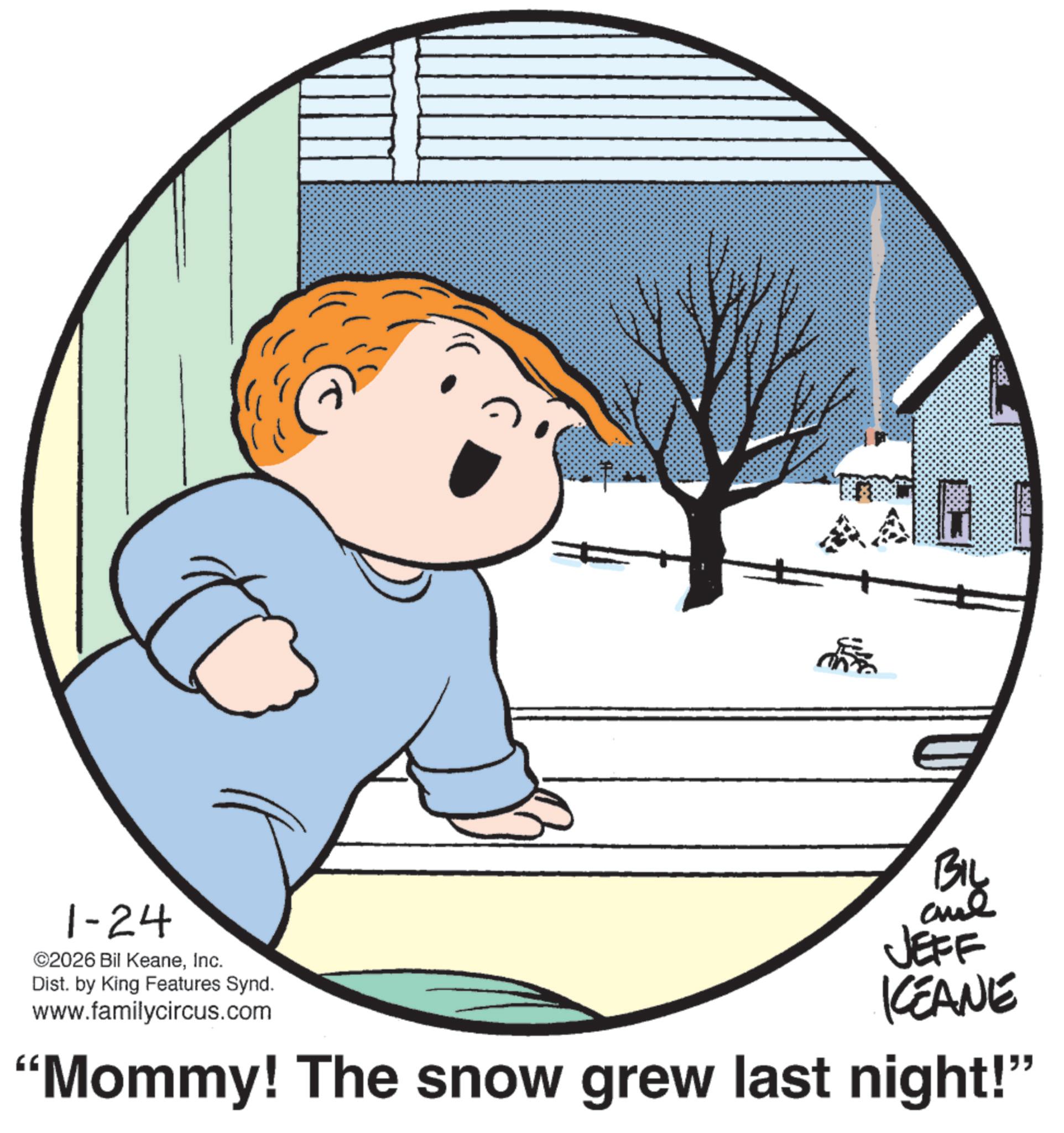 Fictional character OCR: 1-24 ©2026 Bil KeaneInc. Dist. by King Features Synd. www.familycircus.com BIL JEFF KEANE "Mommy! The snow grew last night!" 1-24 © 2026 Bil KeaneInc. Dist . by King Features Synd . www.familycircus.com BIL JEFF KEANE " Mommy ! The snow grew last night ! "