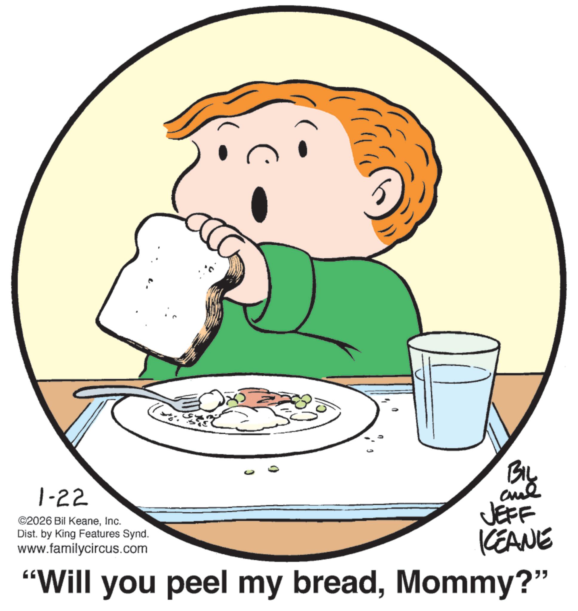 Breakfast OCR: 1-22 ©2026 Bil KeaneInc. Dist. by King Features Synd. www.familycircus.com 0 BIL ane JEFF KCEANE "Will you peel my breadMommy?" 1-22 © 2026 Bil KeaneInc. Dist . by King Features Synd . www.familycircus.com 0 BIL ane JEFF KCEANE " Will you peel my breadMommy ? "