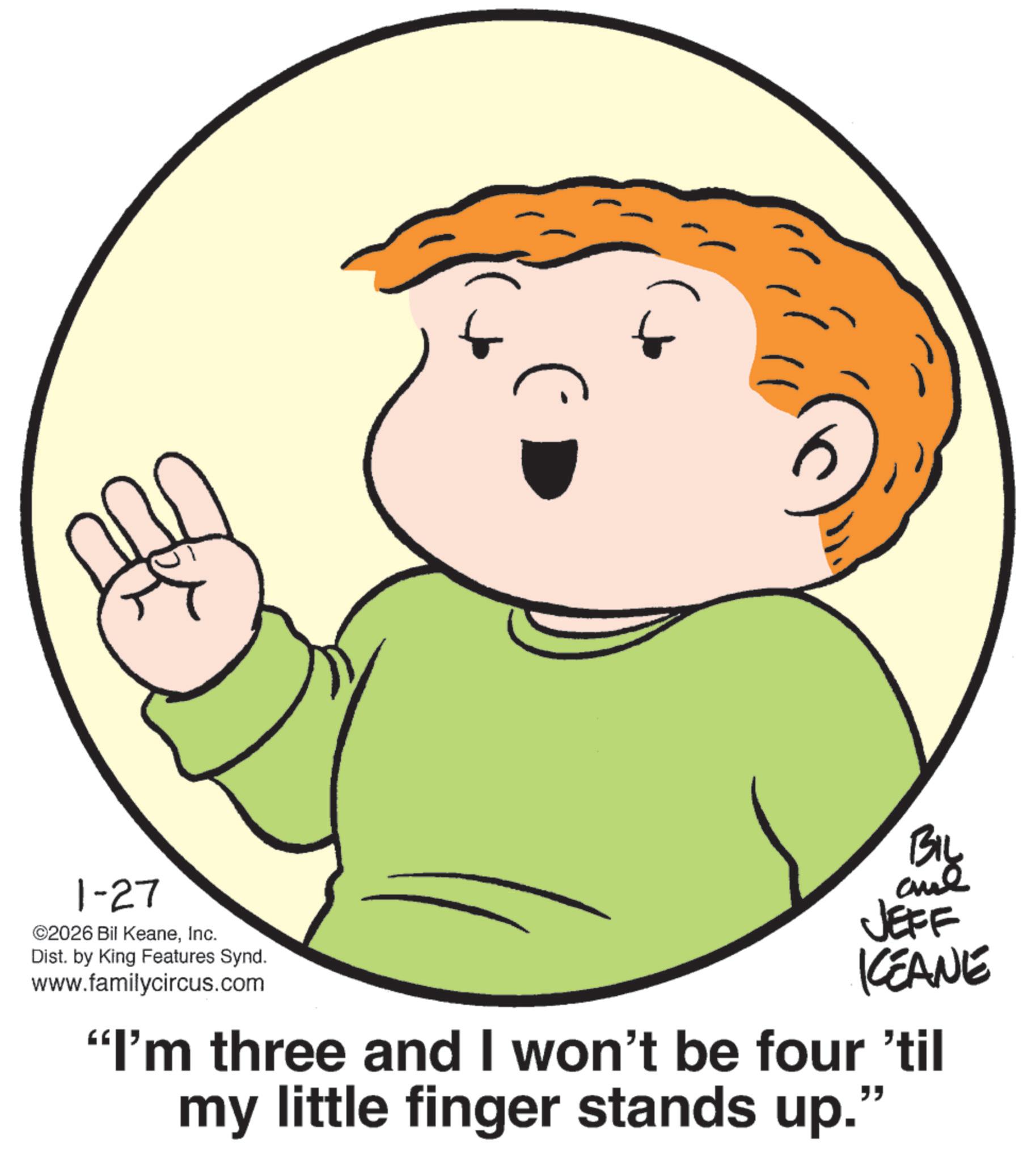 Child OCR: 1-27 ©2026 Bil KeaneInc. Dist. by King Features Synd. www.familycircus.com BIL JEFF KCEANE "I'm three and I won't be four 'til my little finger stands up." 1-27 © 2026 Bil KeaneInc. Dist . by King Features Synd . www.familycircus.com BIL JEFF KCEANE " I'm three and I won't be four ' til my little finger stands up . "