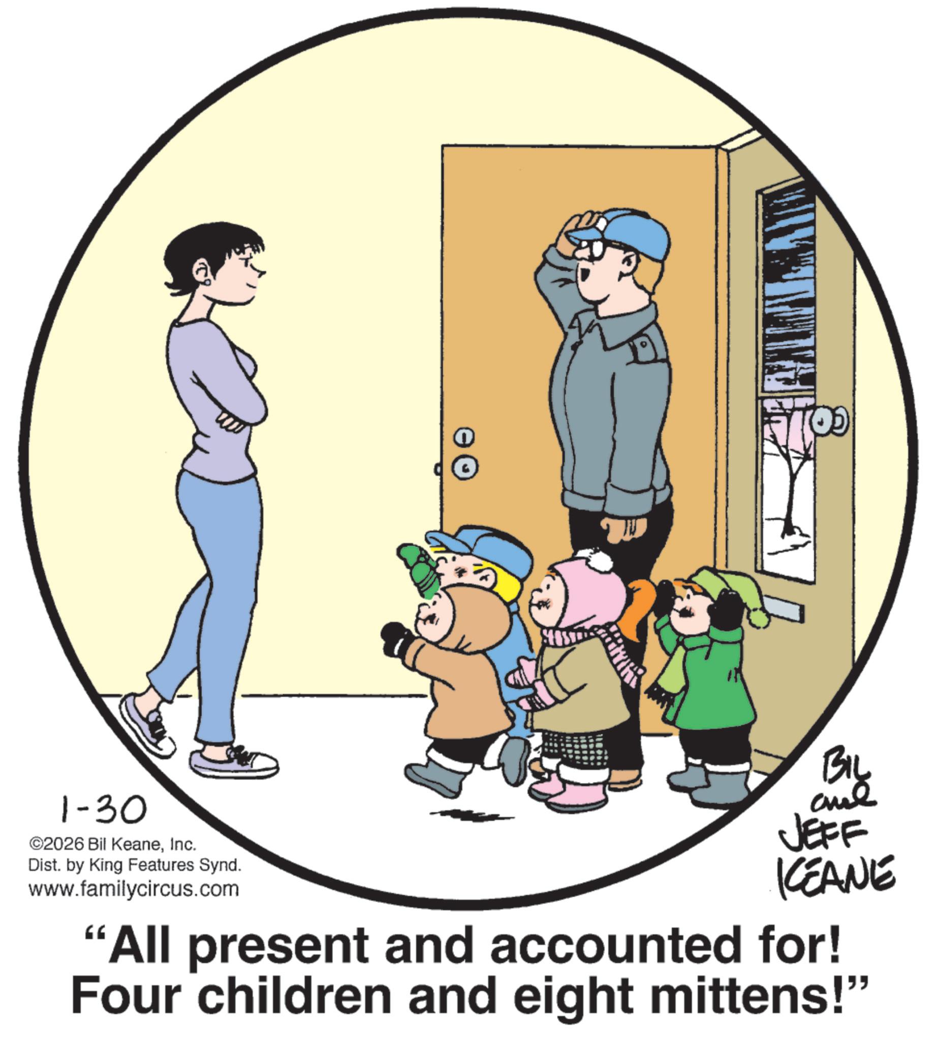 Graphics OCR: 1-30 ©2026 Bil KeaneInc. Dist. by King Features Synd. www.familycircus.com BIL JEFF KCEANE "All present and accounted for! Four children and eight mittens!" 1-30 © 2026 Bil KeaneInc. Dist . by King Features Synd . www.familycircus.com BIL JEFF KCEANE " All present and accounted for ! Four children and eight mittens ! "