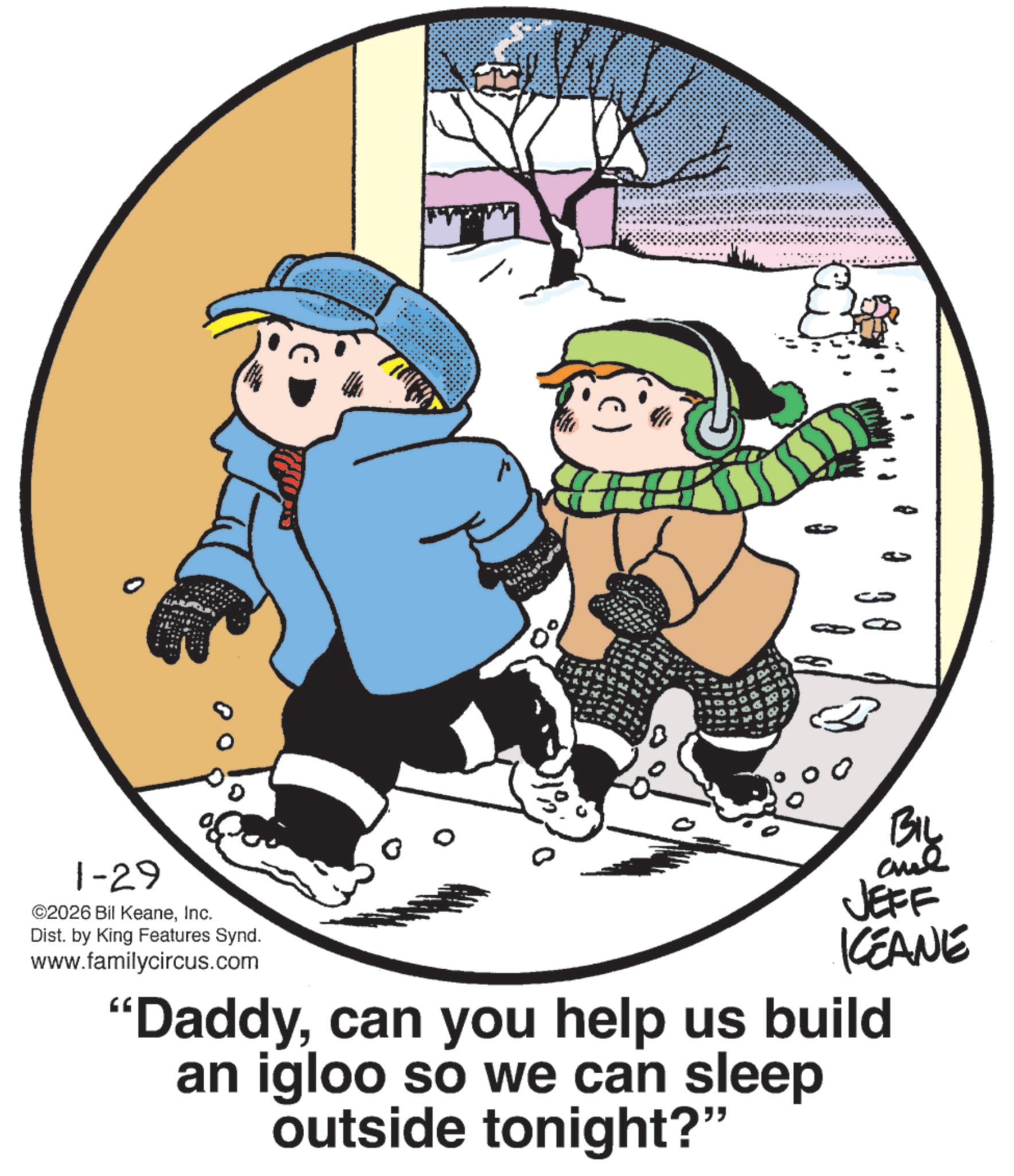 Photo caption OCR: 3 1-29 ©2026 Bil KeaneInc. Dist. by King Features Synd. www.familycircus.com 0 BIL JEFF KCEANE "Daddycan you help us build an igloo so we can sleep outside tonight?" 3 1-29 © 2026 Bil KeaneInc. Dist . by King Features Synd . www.familycircus.com 0 BIL JEFF KCEANE " Daddycan you help us build an igloo so we can sleep outside tonight ? "