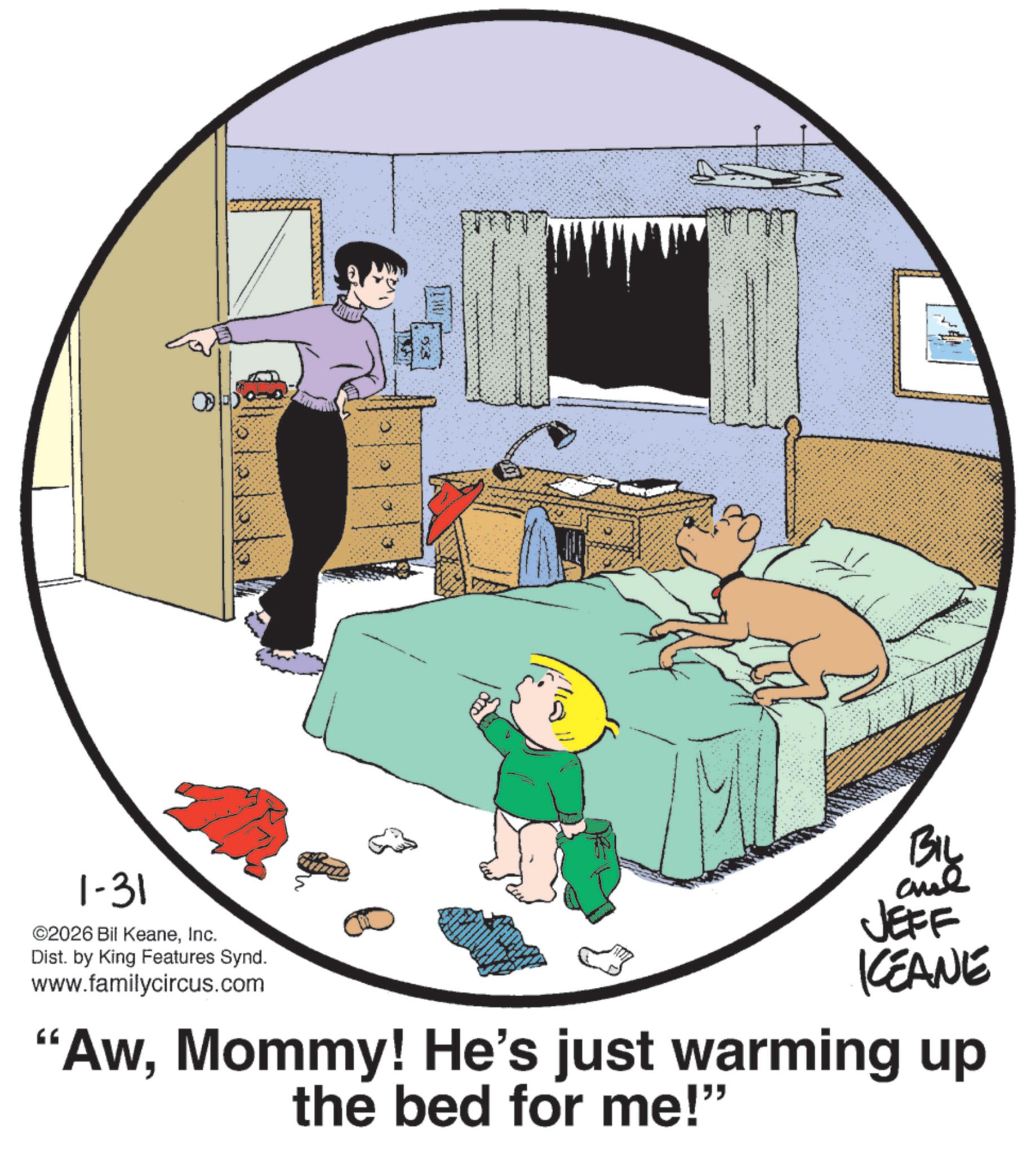 Child OCR: ANT 533 1-31 ©2026 Bil KeaneInc. 1/10 11 BIL and JEFF KCEANE "AwMommy! He's just warming up the bed for me!” Dist. by King Features Synd. www.familycircus.com ANT 533 1-31 © 2026 Bil KeaneInc. 1/10 11 BIL and JEFF KCEANE " AwMommy ! He's just warming up the bed for me ! ” Dist . by King Features Synd . www.familycircus.com