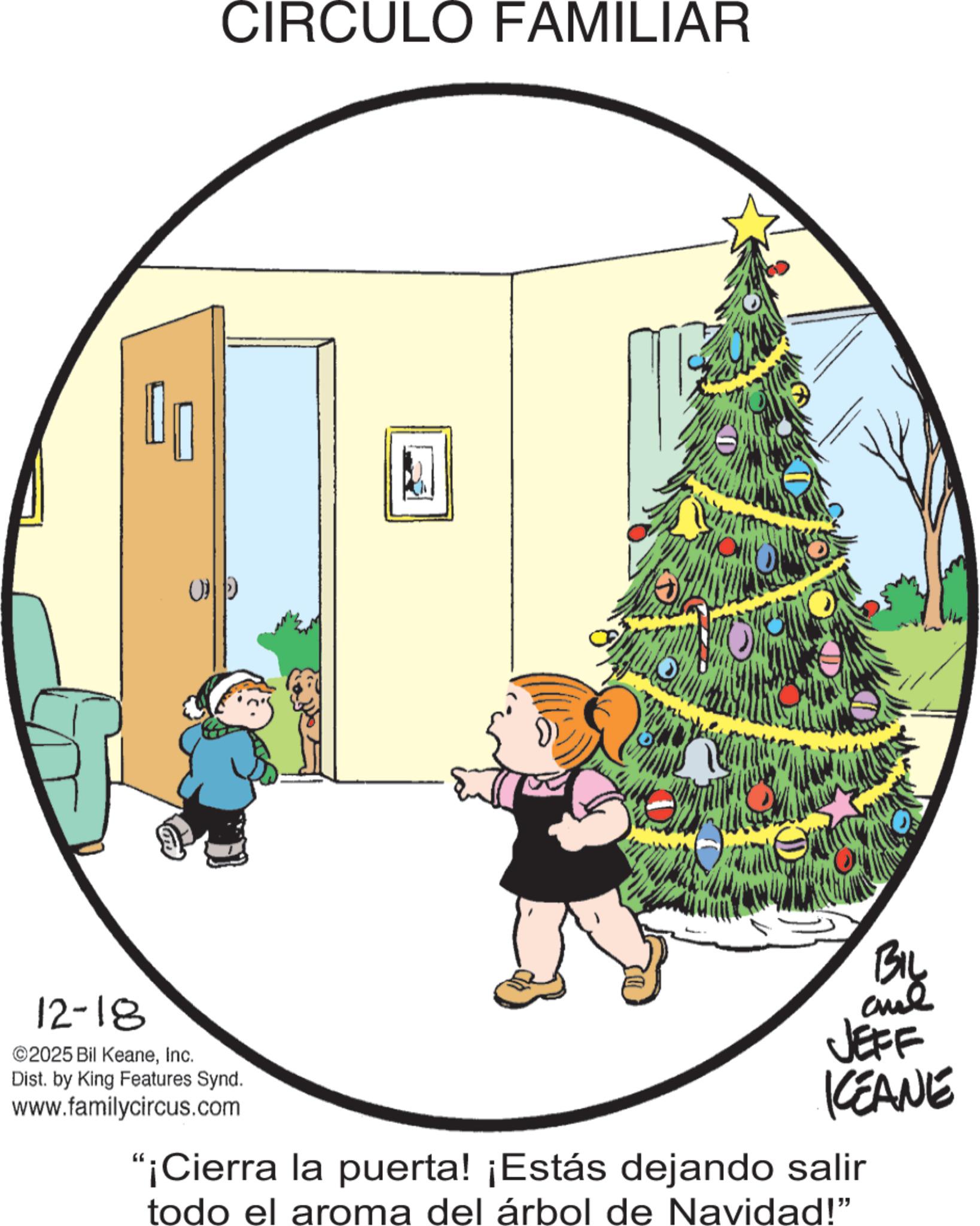 Clip art OCR: CIRCULO FAMILIAR 12-18 ©2025 Bil KeaneInc. Dist. by King Features Synd. www.familycircus.com BIL ane JEFF KEANE "¡Cierra la puerta! ¡Estás dejando salir todo el aroma del árbol de Navidad!" CIRCULO FAMILIAR 12-18 © 2025 Bil KeaneInc. Dist . by King Features Synd . www.familycircus.com BIL ane JEFF KEANE " ¡ Cierra la puerta ! ¡ Estás dejando salir todo el aroma del árbol de Navidad ! "