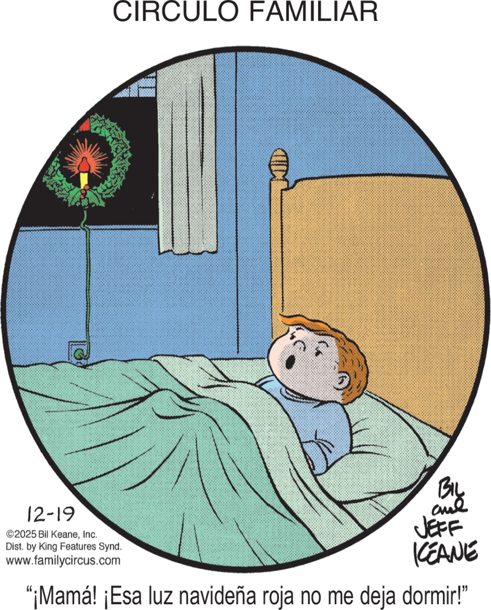 Fictional character OCR: CIRCULO FAMILIAR 12-19 ©2025 Bil KeaneInc. Dist. by King Features Synd. www.familycircus.com JEFF KEANE "¡Mamá! ¡Esa luz navideña roja no me deja dormir!" CIRCULO FAMILIAR 12-19 © 2025 Bil KeaneInc. Dist . by King Features Synd . www.familycircus.com JEFF KEANE " ¡ Mamá ! ¡ Esa luz navideña roja no me deja dormir ! "