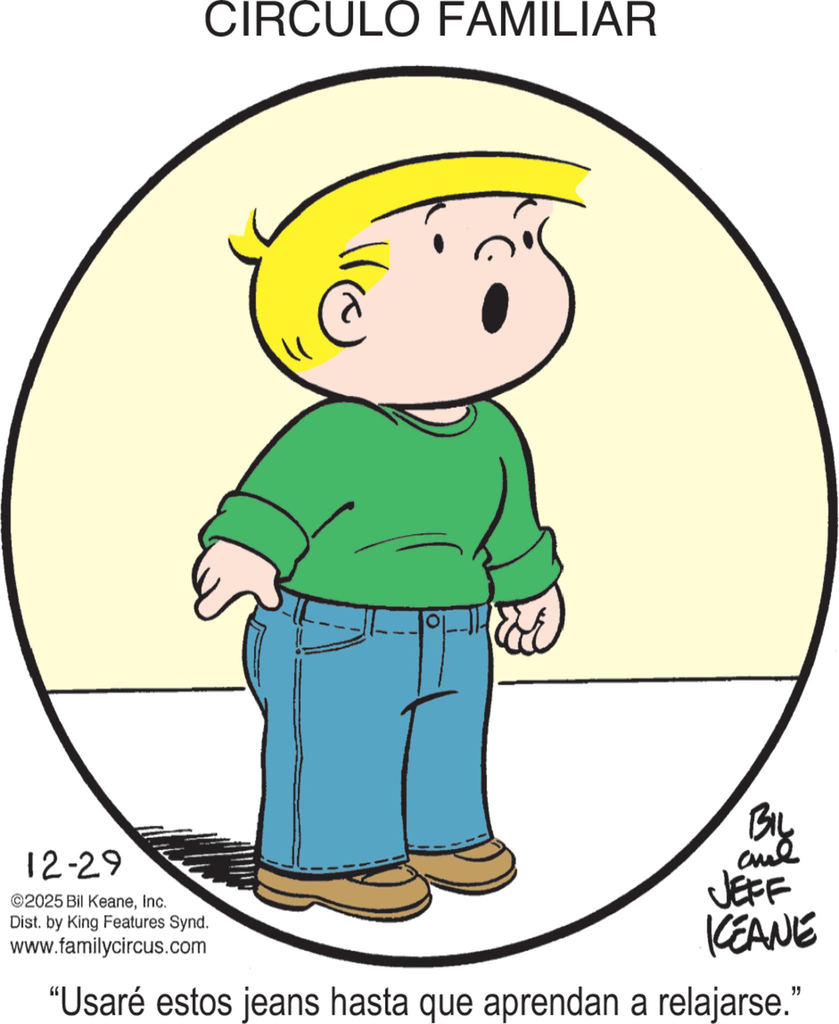 Clip art OCR: 12-29 ©2025 Bil KeaneInc. Dist. by King Features Synd. www.familycircus.com CIRCULO FAMILIAR BIL JEFF KEANE "Usaré estos jeans hasta que aprendan a relajarse." 12-29 © 2025 Bil KeaneInc. Dist . by King Features Synd . www.familycircus.com CIRCULO FAMILIAR BIL JEFF KEANE " Usaré estos jeans hasta que aprendan a relajarse . "