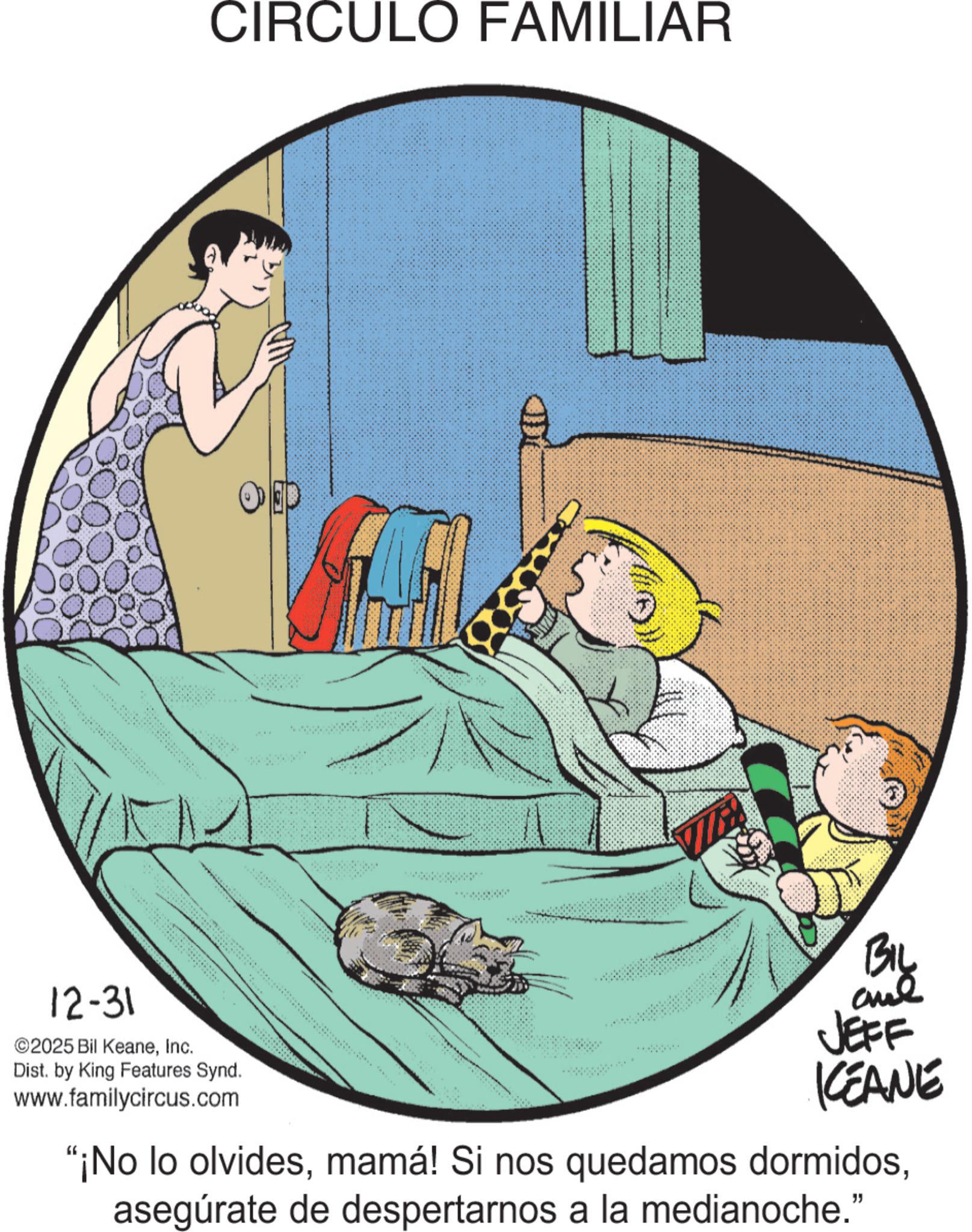 Child OCR: 12-31 ©2025 Bil KeaneInc. Dist. by King Features Synd. www.familycircus.com CIRCULO FAMILIAR OD D BIL JEFF CEANE "¡No lo olvidesasegúrate de despertarnos a la medianoche." 12-31 © 2025 Bil KeaneInc. Dist . by King Features Synd . www.familycircus.com CIRCULO FAMILIAR OD D BIL JEFF CEANE " ¡ No lo olvidesmamá ! Si nos quedamos dormidosasegúrate de despertarnos a la medianoche . "