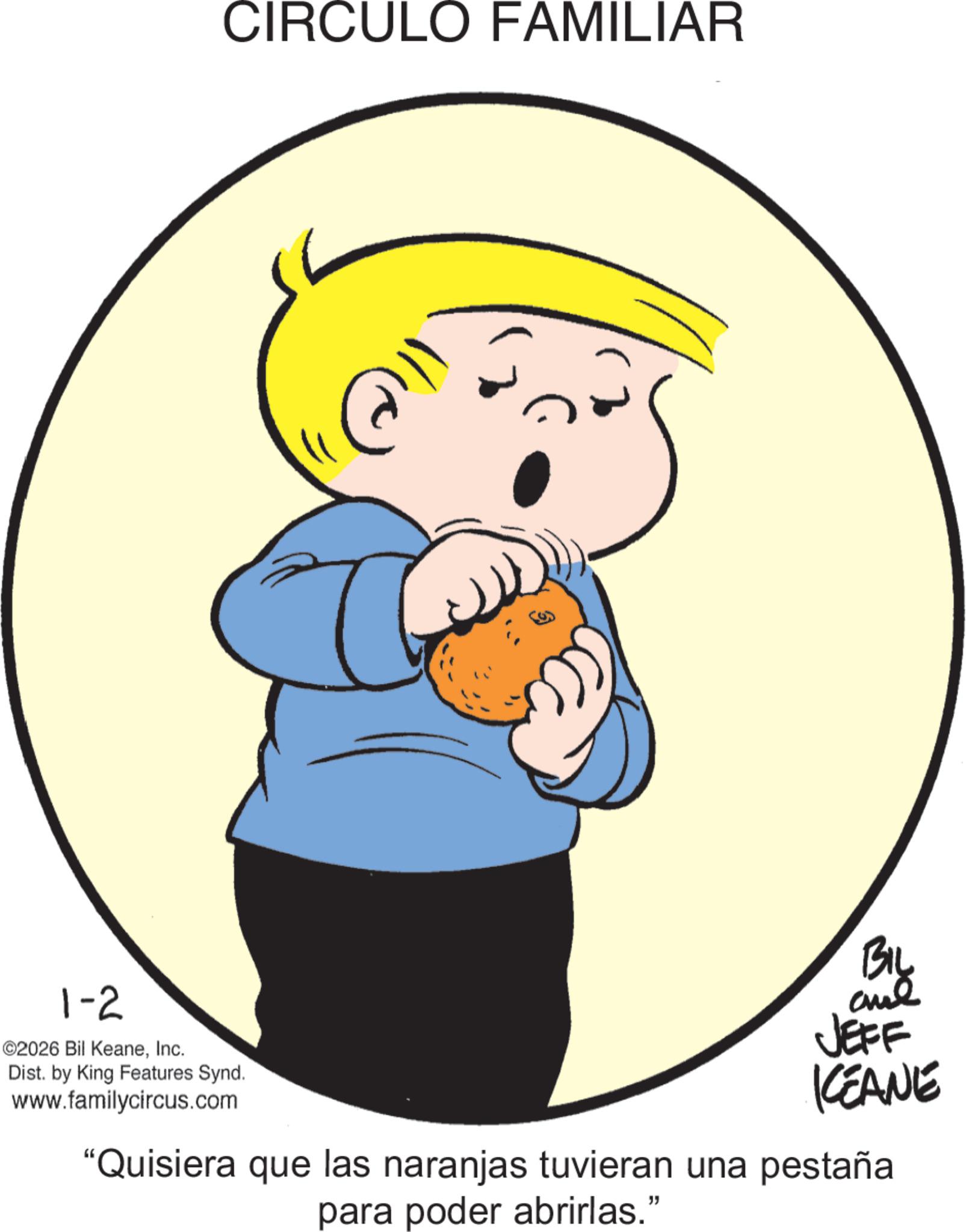 Animated cartoon OCR: 1-2 ©2026 Bil KeaneInc. Dist. by King Features Synd. www.familycircus.com CIRCULO FAMILIAR BIL and JEFF KEANE "Quisiera que las naranjas tuvieran una pestaña para poder abrirlas." 1-2 © 2026 Bil KeaneInc. Dist . by King Features Synd . www.familycircus.com CIRCULO FAMILIAR BIL and JEFF KEANE " Quisiera que las naranjas tuvieran una pestaña para poder abrirlas . "