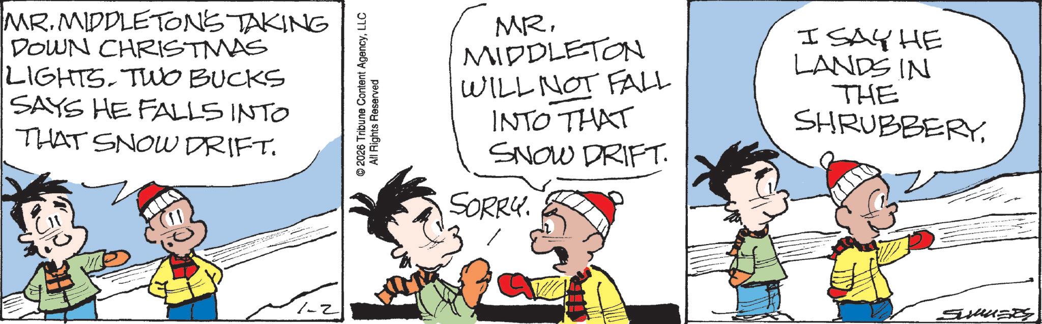 Animation OCR: MR. MIDDLETON'S TAKING 9 DOWN CHRISTMAS LIGHTS. TWO BUCKS SAYS HE FALLS INTO THAT SNOW DRIFT. 2026 Tribune Content AgencyLLC All Rights Reserved 1-2 MR. MIDDLETON WILL NOT FALL INTO THAT SNOW DRIFT. SORRY. I SAY HE LANDS IN THE SHRUBBERYMR . MIDDLETON'S TAKING 9 DOWN CHRISTMAS LIGHTS . TWO BUCKS SAYS HE FALLS INTO THAT SNOW DRIFT . 2026 Tribune Content AgencyLLC All Rights Reserved 1-2 MR . MIDDLETON WILL NOT FALL INTO THAT SNOW DRIFT . SORRY . I SAY HE LANDS IN THE SHRUBBERY
