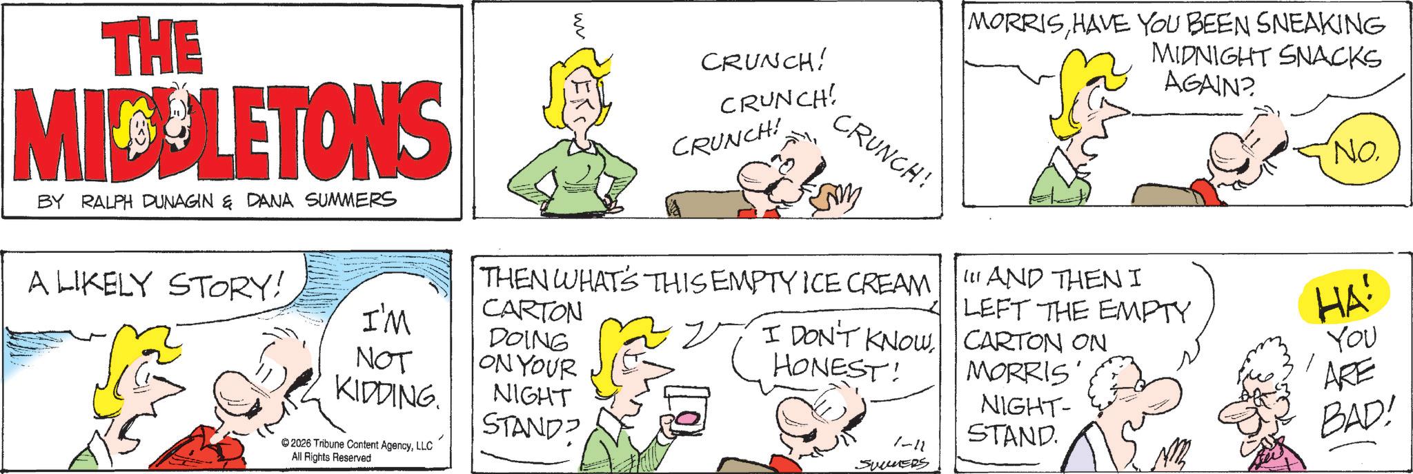 Comic book OCR: THE MICULETONS BY RALPH DUNAGIN & DANA SUMMERS w CRUNCH! CRUNCH! CRUNCH! CRUNCH! MORRISHAVE YOU BEEN SNEAKING MIDNIGHT SNACKS AGAIN? THEN WHATS THIS EMPTY ICE CREAM CARTON DOING I DON'T KNOW HONEST! 111 AND THENI LEFT THE EMPTY CARTON ON MORRIS' A LIKELY STORY! I'M ON YOUR NOT KIDDING. 2026 Tribune Content AgencyLLC All Rights Reserved NIGHT STAND? 1-11 SUMMERS NIGHT- STAND 'No. HA! You ARE BAD! THE MICULETONS BY RALPH DUNAGIN & DANA SUMMERS w CRUNCH ! CRUNCH ! CRUNCH ! CRUNCH ! MORRISHAVE YOU BEEN SNEAKING MIDNIGHT SNACKS AGAIN ? THEN WHATS THIS EMPTY ICE CREAM CARTON DOING I DON'T KNOW HONEST ! 111 AND THENI LEFT THE EMPTY CARTON ON MORRIS ' A LIKELY STORY ! I'M ON YOUR NOT KIDDING . 2026 Tribune Content AgencyLLC All Rights Reserved NIGHT STAND ? 1-11 SUMMERS NIGHT- STAND ' No. HA ! You ARE BAD !