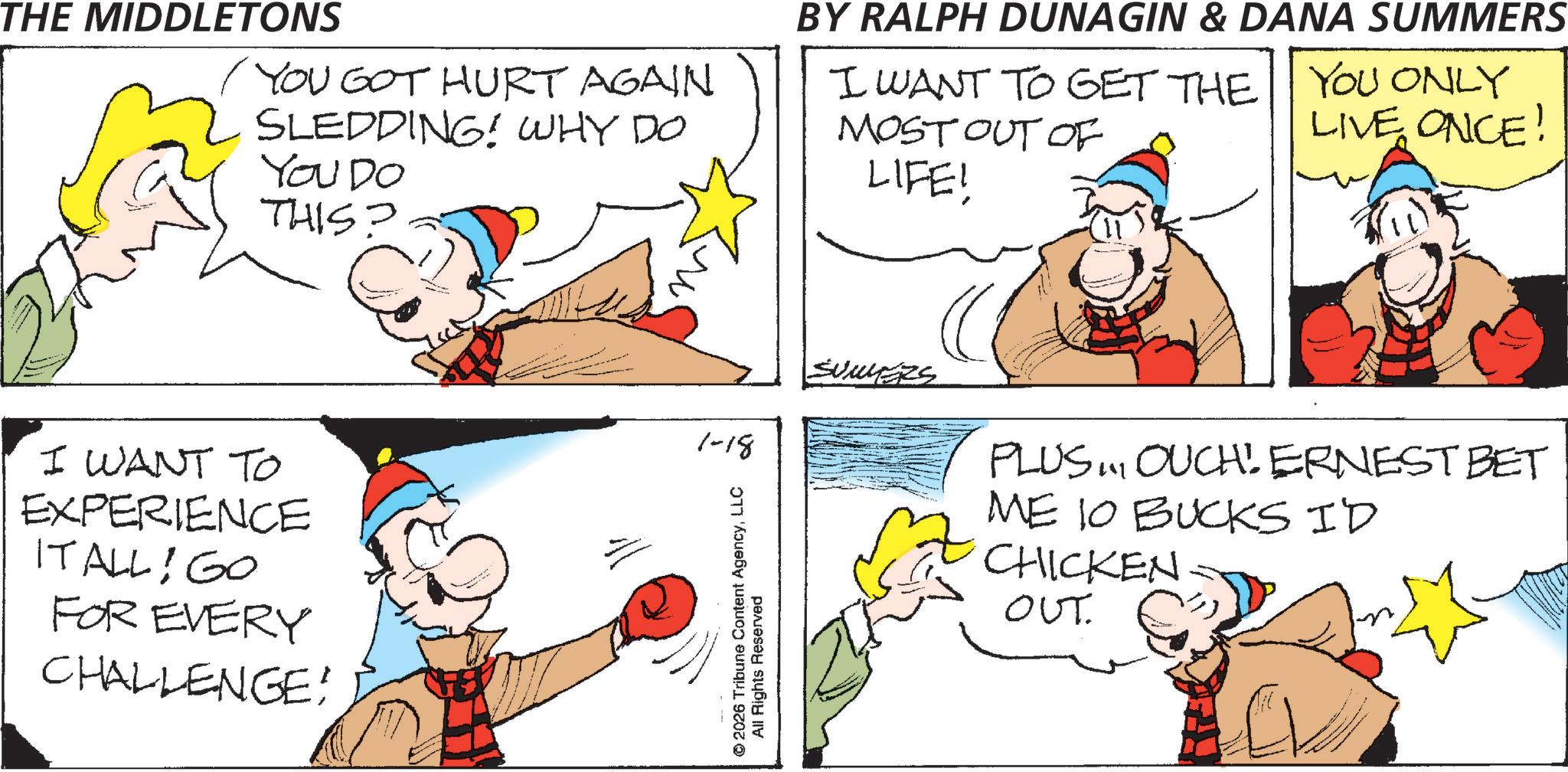 Fictional character OCR: THE MIDDLETONS YOU GOT HURT AGAIN SLEDDING! WHY DO You Do THIS? BY RALPH DUNAGIN & DANA SUMMERS I WANT TO GET THE YOU ONLY MOST OUT OF LIVE ONCE! LIFE! I WANT TO EXPERIENCE IT ALL! GO FOR EVERY CHALLENGE! 1-18 © 2026 Tribune Content AgencyLLC All Rights Reserved SUMERS PLUS. OUCH! ERNEST BET ME 10 BUCKS ID CHICKEN. ??t. THE MIDDLETONS YOU GOT HURT AGAIN SLEDDING ! WHY DO You Do THIS ? BY RALPH DUNAGIN & DANA SUMMERS I WANT TO GET THE YOU ONLY MOST OUT OF LIVE ONCE ! LIFE ! I WANT TO EXPERIENCE IT ALL ! GO FOR EVERY CHALLENGE ! 1-18 © 2026 Tribune Content AgencyLLC All Rights Reserved SUMERS PLUS . OUCH ! ERNEST BET ME 10 BUCKS ID CHICKEN . ??t .
