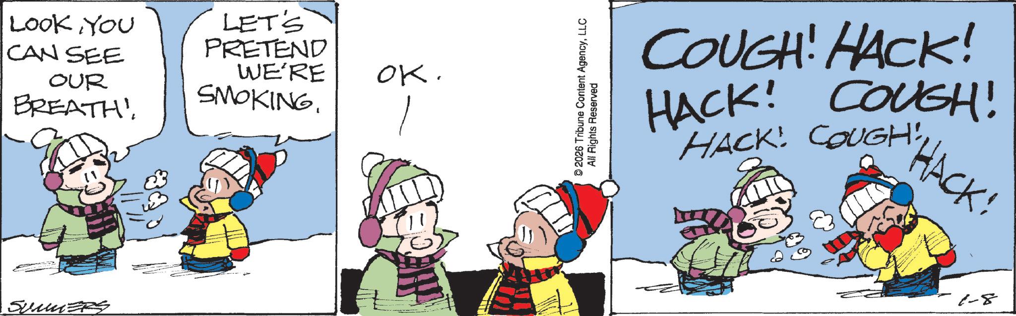 Conversation OCR: LOOK YOU CAN SEE OUR BREATH! LET'S PRETEND WE'RE SMOKING. SUMMERS OK. © 2026 Tribune Content AgencyLLC All Rights Reserved COUGH! HACK! HACK! COUGH! HACK! COUGH!HACK: 1-8 LOOK YOU CAN SEE OUR BREATH ! LET'S PRETEND WE'RE SMOKING . SUMMERS OK . © 2026 Tribune Content AgencyLLC All Rights Reserved COUGH ! HACK ! HACK ! COUGH ! HACK ! COUGH !HACK : 1-8