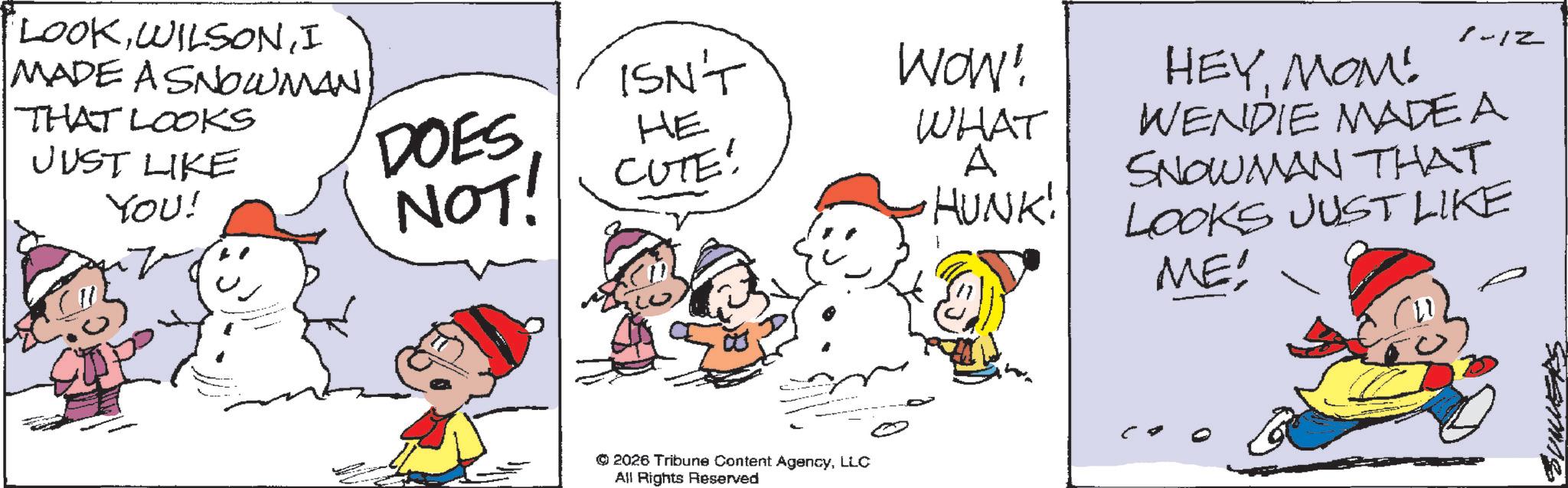 Happiness OCR: LOOKI MADE A SNOWMANTHAT LOOKS JUST LIKE You! ISN'T WOW! DOES HEYMOM! 1-12 HE NOT! CUTE! WHAT WENDIE MADE A A HUNK! SNOWMAN THAT LOOKS JUST LIKE ME! ©2026 Tribune Content AgencyLLC All Rights Reserved Stamis LOOKI MADE A SNOWMANTHAT LOOKS JUST LIKE You ! ISN'T WOW ! DOES HEYMOM ! 1-12 HE NOT ! CUTE ! WHAT WENDIE MADE A A HUNK ! SNOWMAN THAT LOOKS JUST LIKE ME ! © 2026 Tribune Content AgencyLLC All Rights Reserved Stamis