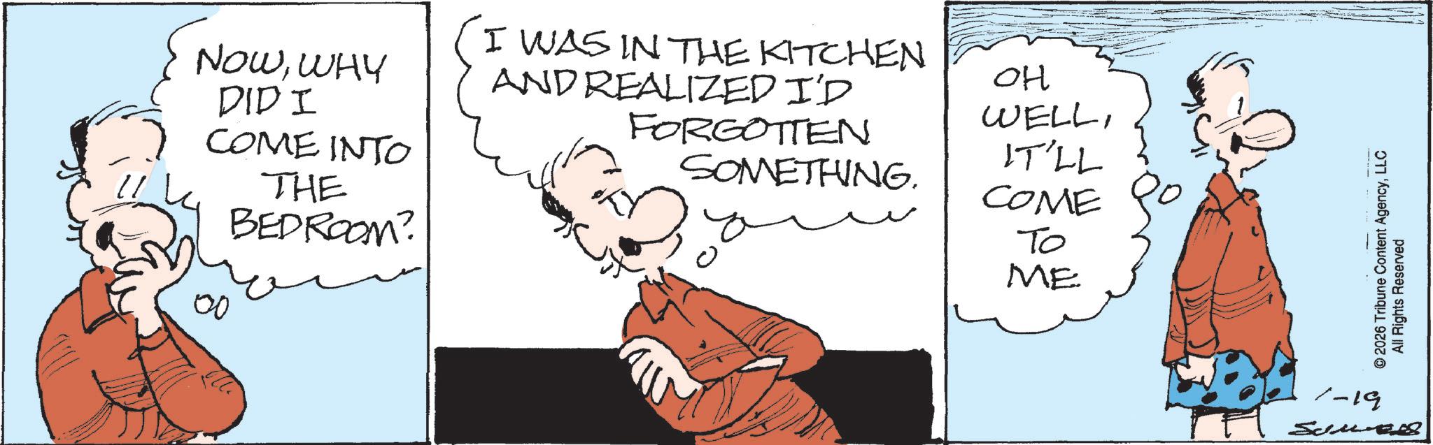 Animated cartoon OCR: NOWWHY DID I COME INTO THE BEDROOM? 00 I WAS IN THE KITCHEN AND REALIZED I'D OH WELLFORGOTTEN SOMETHING. IT'LL COME To ME ©2026 Tribune Content AgencyLLC All Rights Reserved 1-19 Semel NOWWHY DID I COME INTO THE BEDROOM ? 00 I WAS IN THE KITCHEN AND REALIZED I'D OH WELLFORGOTTEN SOMETHING . IT'LL COME To ME © 2026 Tribune Content AgencyLLC All Rights Reserved 1-19 Semel